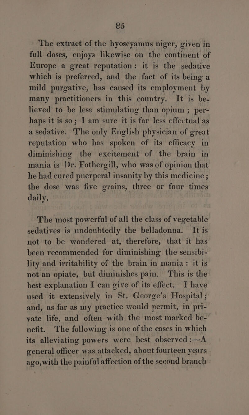 £5 The extract of the hyoscyamus niger, given in full doses, enjoys likewise on the continent of Europe a great reputation: it is the sedative which is preferred, and the fact of its being a mild purgative, has caused its employment by many practitioners in this country. It is be- lieved to be less stimulating than opium ; per- haps it is so; I am sure it is far less effectual as a sedative. The only English physician of great reputation who has spoken of its efficacy in diminishing the excitement of the brain in mania is })r. Fothergill, who was of opinion that he had cured puerperal insanity by this medicine ; the dose was five grains, three or four times daily. The most powerful of all the class of vegetable sedatives is undoubtedly the belladonna. It is not to be wondered at, therefore, that it has been recommended for diminishing the sensibi- lity and irritability of the brain in mania: it is not an opiate, but diminishes pain. This is the best explanation I can give of its effect. I have used it extensively in St. George’s Hospital ; and, as far as my practice would permit, in pri- vate life, and often with the most marked be- nefit. The following is one of the cases in which its alleviating powers were best observed :—A general officer was attacked, about fourteen years ago,with the painful affection of the second branch