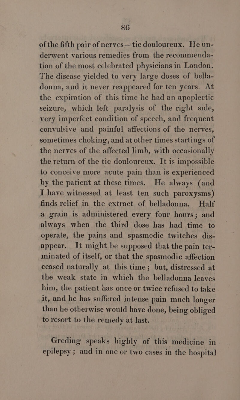 of the fifth pair of nerves—tic douloureux. He un- derwent various remedies from the recommenda- tion of the most celebrated physicians in London. The disease yielded to very large doses of bella- donna, and it never reappeared for ten years. At the expiration of this time he had an apoplectic seizure, which left paralysis of the right side, very imperfect condition of speech, and frequent convulsive and painful affections of the nerves, sometimes choking, and at other times startings of the nerves of the affected limb, with occasionally the return of the tic douloureux. It is impossible to conceive more acute pain than is experienced by the patient at these times. He always (and I have witnessed at least ten such paroxysms) finds relief in the extract of belladonna. Half a grain is administered every four hours; and always when the third dose has had time to operate, the pains and spasmodic twitches dis- appear. It might be supposed that the pain ter- minated of itself, or that the spasmodic affection ceased naturally at this time; but, distressed at the weak state in which the belladonna leaves him, the patient has once or twice refused to take it, and he has suffered intense pain much longer than he otherwise would have done, being obliged to resort to the remedy at last. Greding speaks highly of this medicine in epilepsy ; and in one or two cases in the hospital