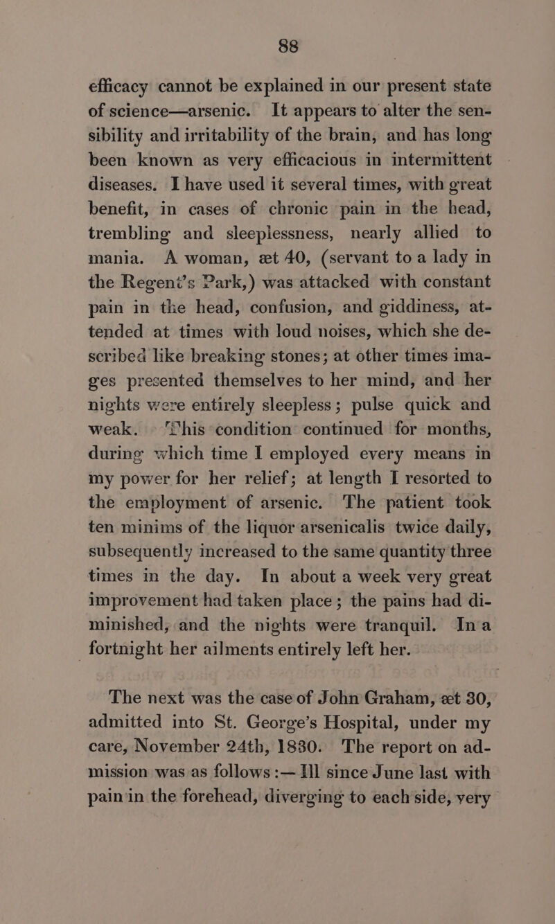efficacy cannot be explained in our present state of science—arsenic. It appears to alter the sen- sibility and irritability of the brain, and has long been known as very efficacious in intermittent diseases. I have used it several times, with great benefit, in cases of chronic pain in the head, trembling and sleeplessness, nearly allied to mania. A woman, et 40, (servant to a lady in the Regent’s Park,) was attacked with constant pain in the head, confusion, and giddiness, at- tended at times with loud noises, which she de- scribed like breaking stones; at other times ima- ges presented themselves to her mind, and her nights were entirely sleepless; pulse quick and weak. Shis condition continued for months, during which time I employed every means in my power for her relief; at length I resorted to the employment of arsenic. The patient took ten minims of the liquor arsenicalis twice daily, subsequently increased to the same quantity three times in the day. In about a week very great improvement had taken place ; the pains had di- minished, and the nights were tranquil. Ina fortnight her ailments entirely left her. The next was the case of John Graham, zt 30, admitted into St. George’s Hospital, under my care, November 24th, 1830. The report on ad- mission was as follows :— Hl since June last with pain ‘in the forehead, diverging to each side, very