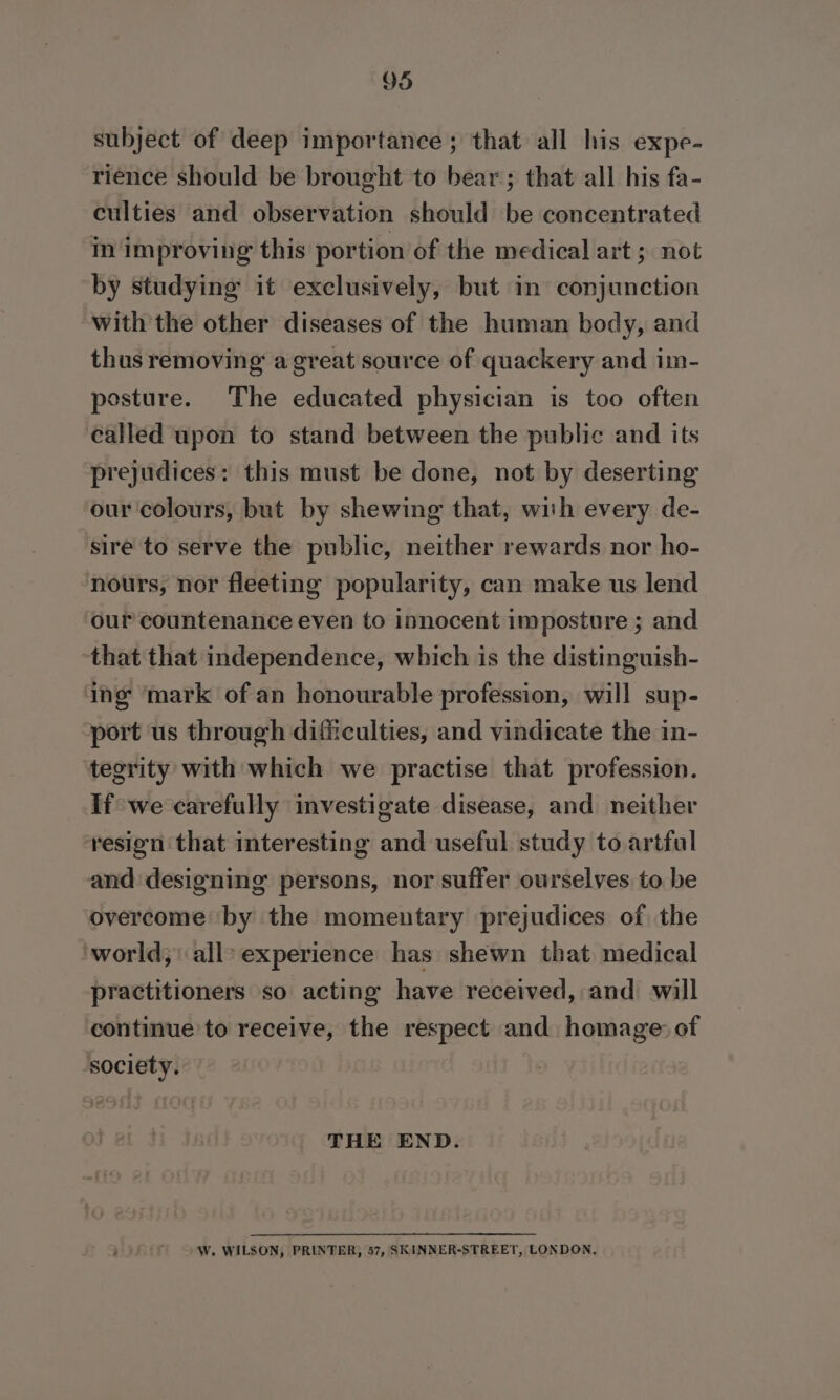 subject of deep importance ; that all his expe- rience should be brought to bear; that all his fa- culties and observation should be concentrated in improving this portion of the medical art ; not by studying it exclusively, but in conjunction with the other diseases of the human body, and thus removing a great source of quackery and im- posture. The educated physician is too often called upon to stand between the public and its prejudices: this must be done, not by deserting our colours, but by shewing that, wish every de- sire to serve the public, neither rewards nor ho- nours, nor fleeting popularity, can make us lend our countenance even to innocent imposture ; and that that independence, which is the distinguish- ing ‘mark of an honourable profession, will sup- port us through difficulties, and vindicate the in- tegrity with which we practise that profession. If we carefully investigate disease, and neither resion that interesting and useful study to artful and designing persons, nor suffer ourselves to be overcome ‘by the momentary prejudices of the ‘world, all» experience has shewn that medical practitioners so acting have received, and will continue to receive, the respect and homage: of society. THE END. W. WILSON, PRINTER, 57, SKINNER-STREET, LONDON,