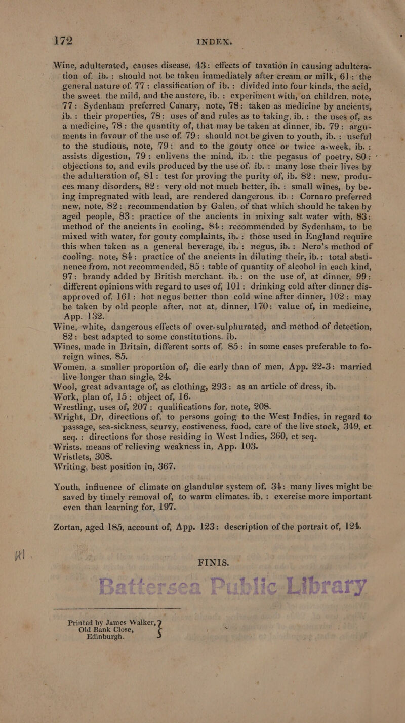 Wine, adulterated, causes disease, 43: effects of taxation in causing adultera- ‘tion of, ib. : should not be taken immediately after cream or milk, 61-: ‘the general nature of. 77: classification of ib.: divided into four kinds, the acid, the sweet, the mild, and the austere, ib. : experiment with, on children, note, 77: Sydenham preferred Canary, note, 78; taken as medicine by ancients, ib.; their properties, 78: uses of and rules as to taking, ib.: the uses of, as a medicine, 78: the quantity of, that may be taken at dinner, ib. 79: argu- ments in favour of the use of, 79: should not be given to youth, ib. : useful to the studious, note, 79: and to the gouty once or twice a-week, ib. : assists digestion, 79: enlivens the mind, ib.: the pegasus of poetry, 80: objections to, and evils produced by the use of, ib. : many lose their lives by the adulteration of, 81: test for proving the purity of, ib. 82: new, produ- ces many disorders, 82: very old not much better, ib. : small wines, by be- ing impregnated with lead, are rendered dangerous, ib.: Cornaro preferred new, note, 82: recommendation by Galen, of that which should be taken by _aged people, 83: practice of the ancients in mixing salt water with, 83: method of the ancients in cooling, 84: recommended by Sydenham, to be mixed with water, for gouty complaints, ib. : those used in England require this when taken as a general beverage, ib.: negus, ib.: Nero’s method of cooling, note, 84: practice of the ancients in diluting their, ib.: total absti- nence from, not recommended, 85: table of quantity of alcohol in each kind, 97: brandy added by British merchant, ib.: on the use of, at dinner, 99: different opinions with regard to uses of, 101: drinking cold after dinner dis- approved of, 161: hot negus better than cold wine after dinner, 102: may be taken by old people after, not at, dinner, 170: value of, in medieine, App. 132. Wine, white, dangerous effects of over-sulphurated, and <aathad of detection, 82: best adapted to some constitutions, ib. Wines, made in Britain, different sorts of, 85: in some cases preferable to fo- reign wines, 85. Women, a smaller proportion of, die early than of men, App. 22-3: married live longer than single, 24. Wool, great advantage of, as clothing, 293: as an article of dress, ib. Work, plan of, 15; object of, 16. Wrestling, uses of, 207: qualifications for, note, 208. Wright, ‘Di, directions of, to persons going to the West Indies, in chem to ‘passage, sea-sickness, scurvy, costiveness, food, care of the live stock, 349, et seq.: directions for those residing in West Indies, 360, et seq. Wrists, means of relieving weakness in, App. 103. Wristlets, 308. Writing, best position in, 367. Youth, influence of climate on glandular system of, 34: many lives might be saved by timely removal of, to warm climates, ib. : exercise more important even than learning for, 197. Zortan, aged 185, account of, App. 123: description of the portrait of, 124, FINIS. PAS 6 padin pega py idy yg WT 84. as on aoe? \ os s » Swe j Old Bank Close, Printed by James Walker, i Edinburgh.