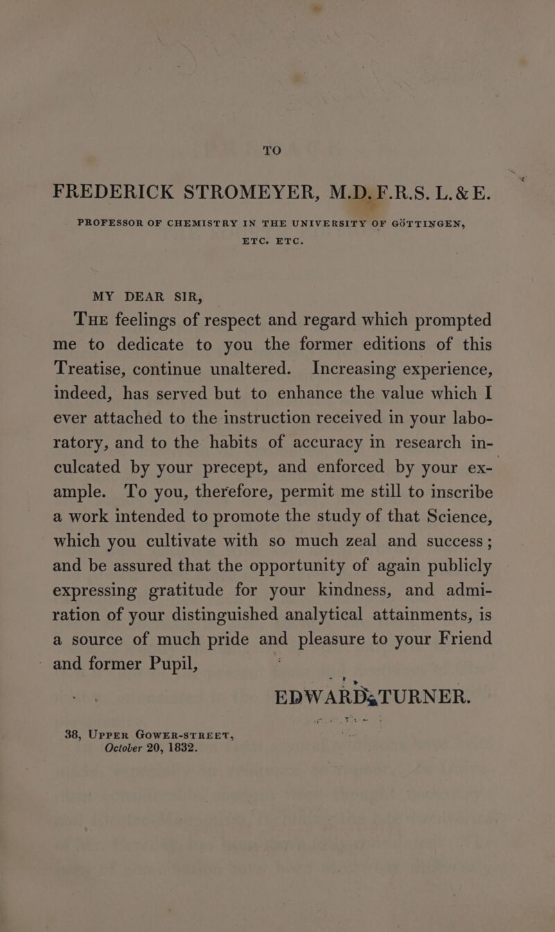 TO FREDERICK STROMEYER, M.D. F.R.S. L.&amp; E. PROFESSOR OF CHEMISTRY IN THE UNIVERSITY OF GOT TINGEN, ETC. ETC. MY DEAR SIR, _ Tue feelings of respect and regard which prompted me to dedicate to you the former editions of this Treatise, continue unaltered. Increasing experience, indeed, has served but to enhance the value which I ever attached to the instruction received in your labo- ratory, and to the habits of accuracy in research in- culcated by your precept, and enforced by your ex- ample. ‘To you, therefore, permit me still to inscribe a work intended to promote the study of that Science, which you cultivate with so much zeal and success ; and be assured that the opportunity of again publicly expressing gratitude for your kindness, and admi- ration of your distinguished analytical attainments, is a source of much pride and pleasure to your Friend ~ and former Pupil, EDWARDs TURNER. 38, UpPpER GOWER-STREET, October 20, 1832.