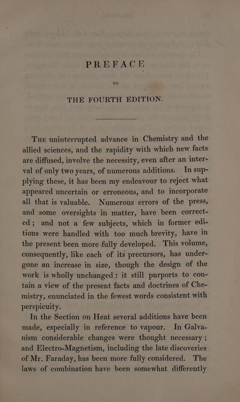 PREFACE THE FOURTH EDITION. Tue uninterrupted advance in Chemistry and the allied sciences, and the rapidity with which new facts are diffused, involve the necessity, even after an inter- val of only two years, of numerous additions. In sup- plying these, it has been my endeavour to reject what appeared uncertain or erroneous, and to incorporate all that is valuable. Numerous errors of the press, and some oversights in matter, have been correct- ed; and not a few subjects, which in former edi- tions were handled with too much brevity, have in the present been more fully developed. This volume, consequently, like each of its precursors, has under- gone an increase in size, though the design of the work is wholly unchanged: it still purports to con- tain a view of the present facts and doctrines of Che- mistry, enunciated in the fewest words consistent with perspicuity. In the Section on Heat several additions have been made, especially in reference to vapour. In Galva- nism considerable changes were thought necessary ; and Electro-Magnetism, including the late discoveries of Mr, Faraday, has been more fully considered. The laws of combination have been somewhat differently