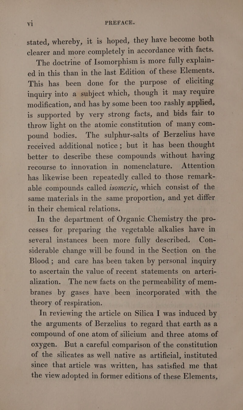 stated, whereby, it is hoped, they have become both clearer and more completely in accordance with facts. The doctrine of Isomorphism is more fully explain- ed in this than in the last Edition of these Elements. This has been done for the purpose of eliciting inquiry into a subject which, though it may require modification, and has by some been too rashly applied, is supported by very strong facts, and bids fair to throw light on the atomic constitution of many com- pound bodies. The sulphur-salts of Berzelius have received additional notice; but it has been thought better to describe these compounds without having recourse to innovation in nomenclature. Attention has likewise been repeatedly called to those remark- able compounds called isomeric, which consist of the same materials in the same proportion, and yet differ in their chemical relations. In the department of Organic Chemistry the pro- cesses for preparing the vegetable alkalies have in several instances been more fully described. Con- siderable change will be found in the Section on the Blood; and care has been taken by personal inquiry to ascertain the value of recent statements on arteri- alization. The new facts on the permeability of mem- branes by gases have been incorporated with the theory of respiration. In reviewing the article on Silica I was induced by the arguments of Berzelius to regard that earth as a compound of one atom of silicium and three atoms of oxygen. But a careful comparison of the constitution of the silicates as well native as artificial, instituted since that article was written, has satisfied me that the view adopted in former editions of these Elements,