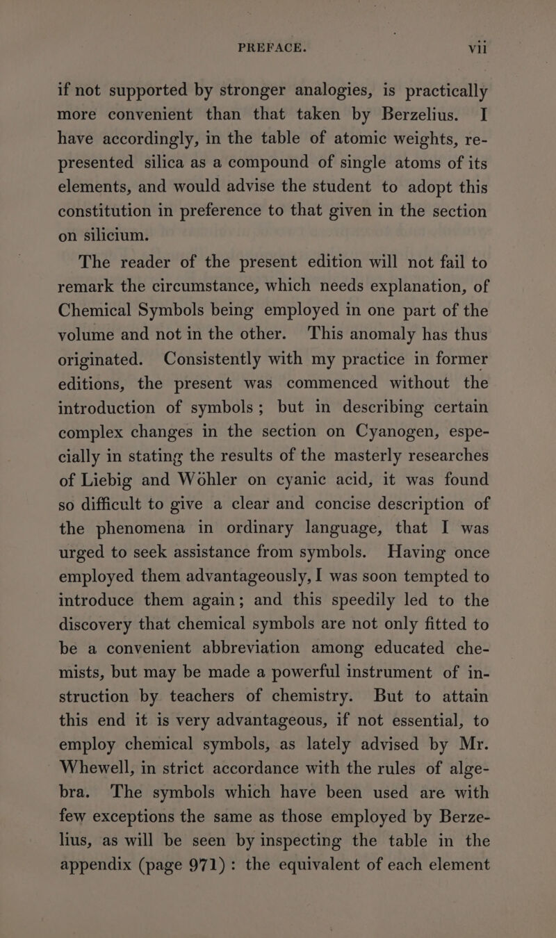 PREFACE. Vill if not supported by stronger analogies, is practically more convenient than that taken by Berzelius. I have accordingly, in the table of atomic weights, re- presented silica as a compound of single atoms of its elements, and would advise the student to adopt this constitution in preference to that given in the section on silicium. The reader of the present edition will not fail to remark the circumstance, which needs explanation, of Chemical Symbols being employed in one part of the volume and not in the other. This anomaly has thus originated. Consistently with my practice in former editions, the present was commenced without the introduction of symbols; but in describing certain complex changes in the section on Cyanogen, espe- cially in stating the results of the masterly researches of Liebig and Wohler on cyanic acid, it was found so difficult to give a clear and concise description of the phenomena in ordinary language, that I was urged to seek assistance from symbols. Having once employed them advantageously, I was soon tempted to introduce them again; and this speedily led to the discovery that chemical symbols are not only fitted to be a convenient abbreviation among educated che- mists, but may be made a powerful instrument of in- struction by teachers of chemistry. But to attain this end it is very advantageous, if not essential, to employ chemical symbols, as lately advised by Mr. Whewell, in strict accordance with the rules of alge- bra. ‘The symbols which have been used are with few exceptions the same as those employed by Berze- lius, as will be seen by inspecting the table in the appendix (page 971): the equivalent of each element