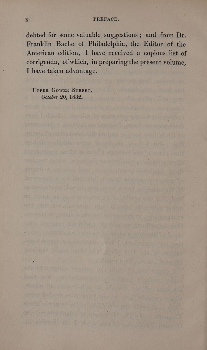 debted for some valuable suggestions ; and from Dr. Franklin Bache of Philadelphia, the Editor of the American edition, I have received a copious list of corrigenda, of which, in preparing the present volume, I have taken advantage. Uprer GoweER STREET, October 20, 1832.