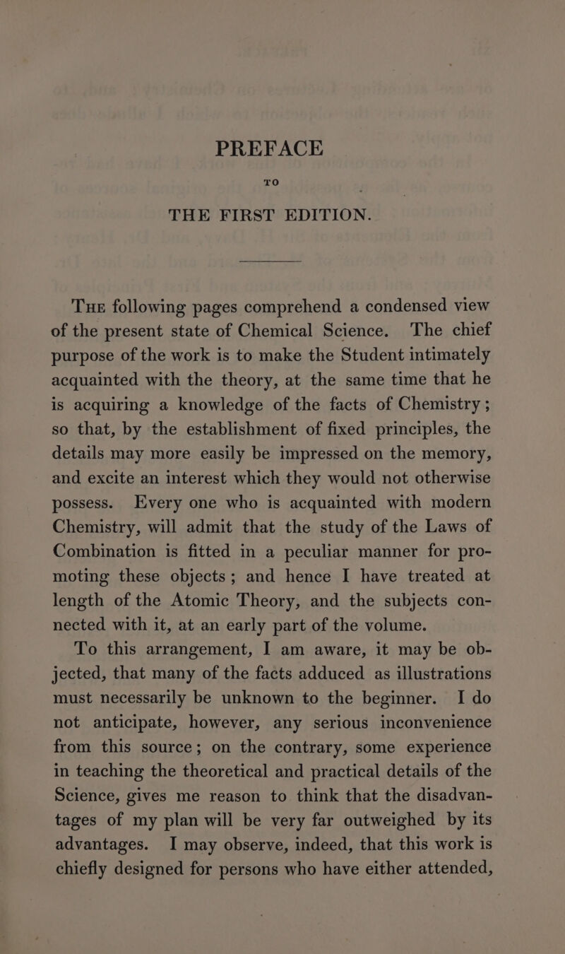 TO THE FIRST EDITION. Tue following pages comprehend a condensed view of the present state of Chemical Science. The chief purpose of the work is to make the Student intimately acquainted with the theory, at the same time that he is acquiring a knowledge of the facts of Chemistry ; so that, by the establishment of fixed principles, the details may more easily be impressed on the memory, and excite an interest which they would not otherwise possess. Every one who is acquainted with modern Chemistry, will admit that the study of the Laws of Combination is fitted in a peculiar manner for pro- moting these objects; and hence I have treated at length of the Atomic Theory, and the subjects con- nected with it, at an early part of the volume. To this arrangement, I am aware, it may be ob- jected, that many of the facts adduced as illustrations must necessarily be unknown to the beginner. I do not anticipate, however, any serious inconvenience from this source; on the contrary, some experience in teaching the theoretical and practical details of the Science, gives me reason to think that the disadvan- tages of my plan will be very far outweighed by its advantages. I may observe, indeed, that this work is chiefly designed for persons who have either attended,