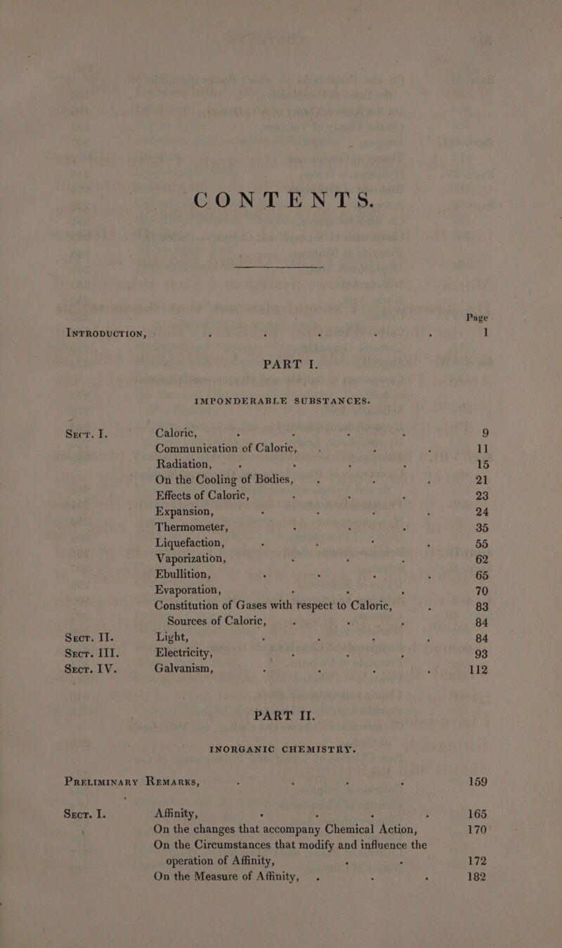 INTRODUCTION, Sect. I. Secr. II. Sect. ITI. Sect. IV. ON Dol N. US. PART I. IMPONDERABLE SUBSTANCES. Caloric, ; Communication of Caloric, Radiation, On the Cooling of Bodies: Effects of Caloric, Expansion, Thermometer, Liquefaction, Vaporization, Ebullition, Evaporation, Constitution of Gases with respect to ‘Citorte. Sources of Caloric, Light, Electricity, Galvanism, PART II. INORGANIC CHEMISTRY. Sect. I. Affinity, : : On the changes that Sea Chemical Action, On the Circumstances that modify and influence the operation of Affinity, : Page 112 159 165 170 172 182