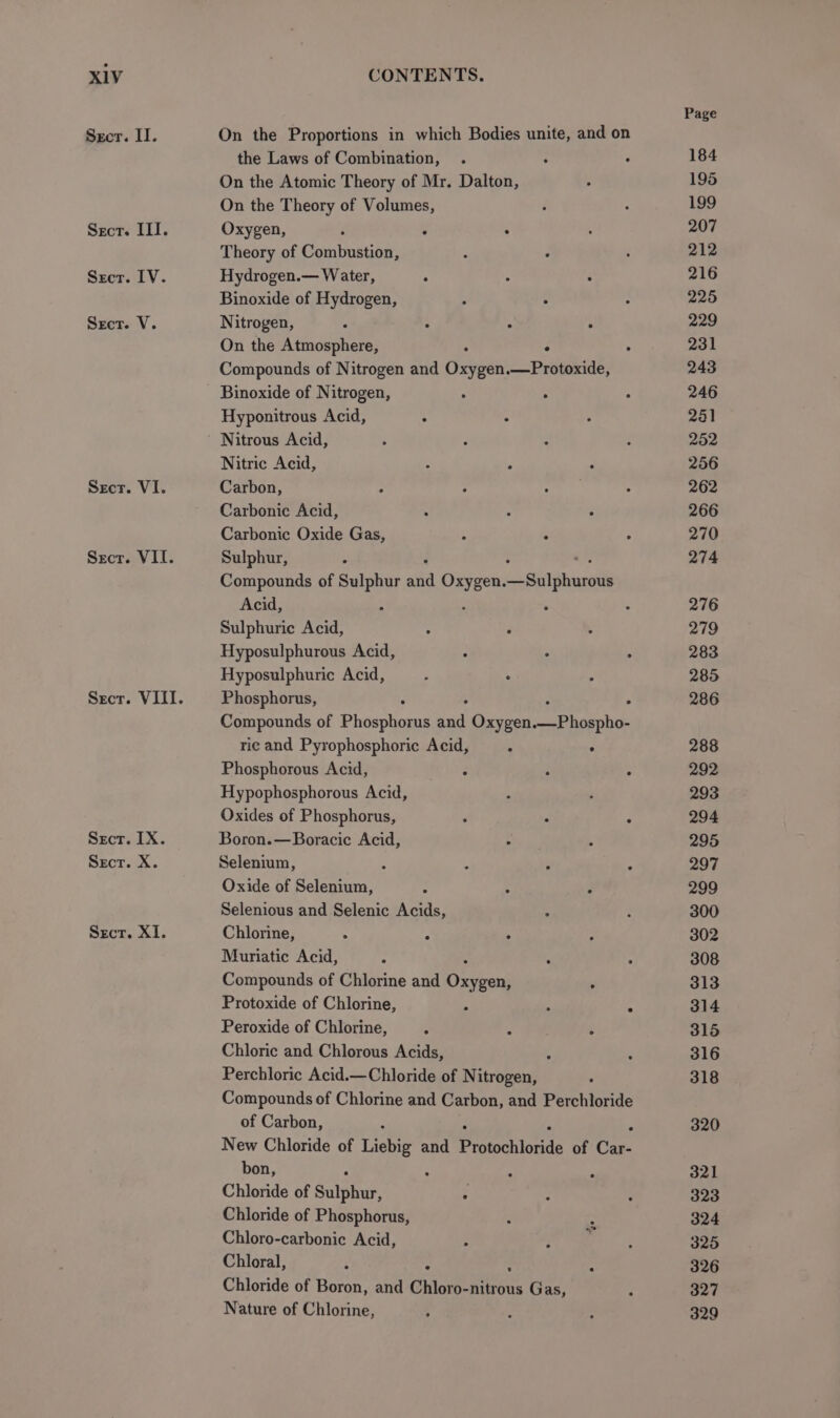 Secr. II. Sect. ITI. Secr. IV. Secr. V. Secr. VI. Secr. VII. Secr. IX. Sect. X. Sect. XI. On the Proportions in which Bodies unite, and on the Laws of Combination, On the Atomic Theory of Mr, Dalton, On the Theory of Volumes, Oxygen, : . . Theory of Combustion, Hydrogen.— Water, . Binoxide of Hydrogen, Nitrogen, ‘ : . ° On the Atmosphere, . Compounds of Nitrogen and Oia .—Protoxide, Binoxide of Nitrogen, . . Hyponitrous Acid, ° : Nitrous Acid, Nitric Acid, Carbon, Carbonic Acid, Carbonic Oxide Gas, Sulphur, Compounds of Sulphur aia Sean ne ees Acid, : : Sulphuric Acid, Hyposulphurous Acid, Hyposulphuric Acid, Phosphorus, . Compounds of Phoashoays at Oxygen its A ric and Pyrophosphoric Acid, . : Phosphorous Acid, : Hypophosphorous Acid, Oxides of Phosphorus, Boron.—Boracic Acid, Selenium, 4 Oxide of Selenium, : Selenious and Selenic Acids, _ Chlorine, ; F ; Muriatic Acid, Compounds of Chlorine and ee Protoxide of Chlorine, Peroxide of Chlorine, g Chloric and Chlorous Acids, : Perchloric Acid.—Chloride of Nitrogen, Compounds of Chlorine and Carbon, and Perchloride of Carbon, New Chloride of Liebig and Praccionis of Cae bon, 4 ze Chloride of gulphuh Chloride of Phosphorus, Chloro-carbonic Acid, Chloral, 3 . : Chloride of Boron, and Chloro-nitrous Gas, Nature of Chlorine, ° cae Page 184 195 199 207 212 216 225 229 231 243 246 261 252 256 262 266 270 274 276 279 283 285 286 288 292 293 294 295 297 299 300 302 308 313 314 315 316 318 320 321 323 324 325 326 327 329