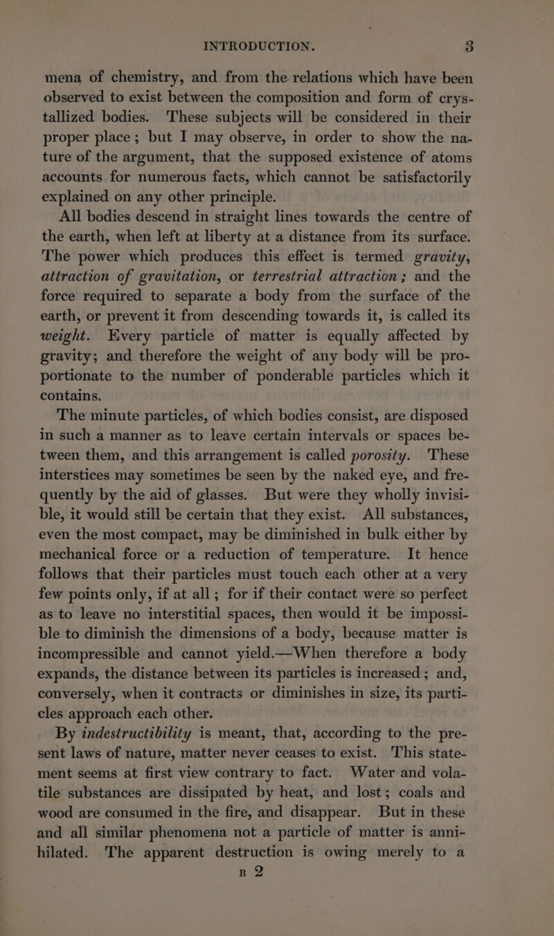 mena of chemistry, and from the relations which have been observed to exist between the composition and form of crys- tallized bodies. These subjects will be considered in their proper place ; but I may observe, in order to show the na- ture of the argument, that the supposed existence of atoms accounts for numerous facts, which cannot be satisfactorily explained on any other principle. All bodies descend in straight lines towards the centre of the earth, when left at liberty at a distance from its surface. The power which produces this effect is termed gravity, attraction of gravitation, or terrestrial attraction; and the force required to separate a body from the surface of the earth, or prevent it from descending towards it, is called its weight. Every particle of matter is equally affected by gravity; and therefore the weight of any body will be pro- portionate to the number of ponderable particles which it contains. The minute particles, of which bodies consist, are disposed in such a manner as to leave certain intervals or spaces be- tween them, and this arrangement is called porosity. 'These interstices may sometimes be seen by the naked eye, and fre- quently by the aid of glasses. But were they wholly invisi- ble, it would still be certain that they exist. All substances, even the most compact, may be diminished in bulk either by mechanical force or a reduction of temperature. It hence follows that their particles must touch each other at a very few points only, if at all; for if their contact were so perfect as to leave no interstitial spaces, then would it be impossi- ble to diminish the dimensions of a body, because matter is incompressible and cannot yield—When therefore a body expands, the distance between its particles is increased ; and, conversely, when it contracts or diminishes in size, its parti- cles approach each other. By indestructibility is meant, that, according to the pre- sent laws of nature, matter never ceases to exist. This state- ment seems at first view contrary to fact. Water and vola- tile substances are dissipated by heat, and lost; coals and wood are consumed in the fire, and disappear. But in these and all similar phenomena not a particle of matter is anni- hilated. The apparent destruction is owing merely to a B 2