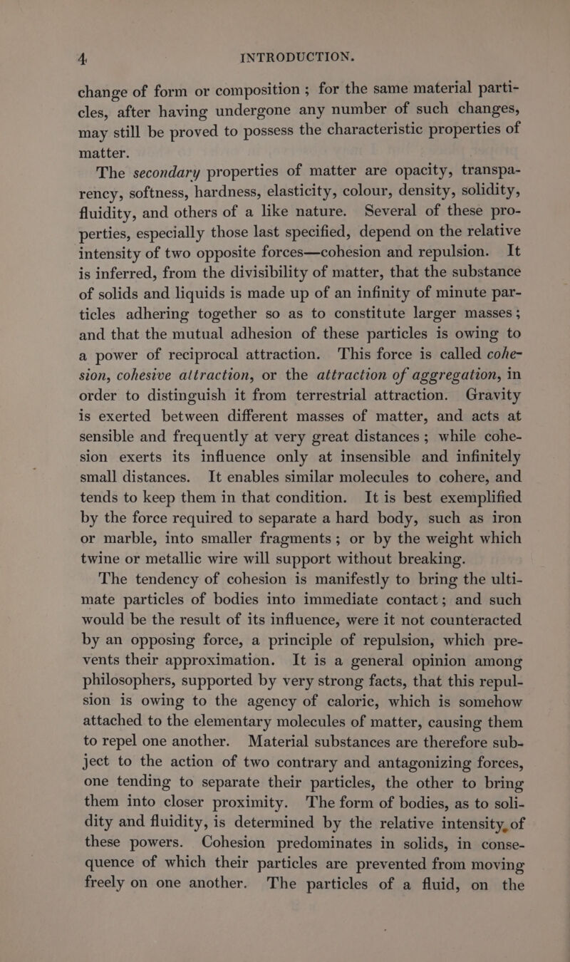 change of form or composition ; for the same material parti- cles, after having undergone any number of such changes, may still be proved to possess the characteristic properties of matter. The secondary properties of matter are opacity, transpa- rency, softness, hardness, elasticity, colour, density, solidity, fluidity, and others of a like nature. Several of these pro- perties, especially those last specified, depend on the relative intensity of two opposite forces—cohesion and repulsion. It is inferred, from the divisibility of matter, that the substance of solids and liquids is made up of an infinity of minute par- ticles adhering together so as to constitute larger masses ; and that the mutual adhesion of these particles is owing to a power of reciprocal attraction. ‘This force is called cohe- sion, cohesive attraction, or the attraction of aggregation, in order to distinguish it from terrestrial attraction. Gravity is exerted between different masses of matter, and acts at sensible and frequently at very great distances ; while cohe- sion exerts its influence only at insensible and infinitely small distances. It enables similar molecules to cohere, and tends to keep them in that condition. It is best exemplified by the force required to separate a hard body, such as iron or marble, into smaller fragments; or by the weight which twine or metallic wire will support without breaking. The tendency of cohesion is manifestly to bring the ulti- mate particles of bodies into immediate contact; and such would be the result of its influence, were it not counteracted by an opposing force, a principle of repulsion, which pre- vents their approximation. It is a general opinion among philosophers, supported by very strong facts, that this repul- sion is owing to the agency of caloric, which is somehow attached to the elementary molecules of matter, causing them to repel one another. Material substances are therefore sub- ject to the action of two contrary and antagonizing forces, one tending to separate their particles, the other to bring them into closer proximity. The form of bodies, as to soli- dity and fluidity, is determined by the relative intensity, of these powers. Cohesion predominates in solids, in conse- quence of which their particles are prevented from moving freely on one another. The particles of a fluid, on the