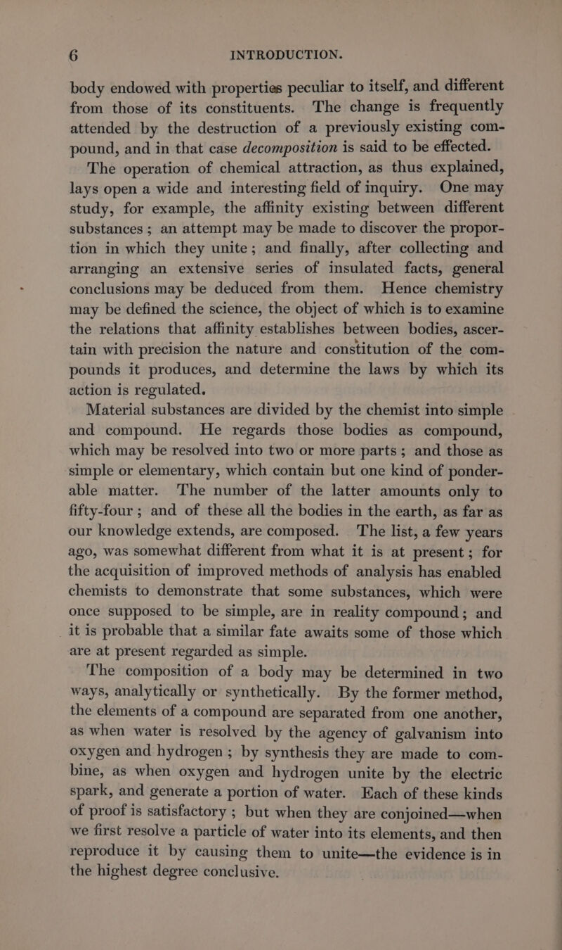 body endowed with properties peculiar to itself, and different from those of its constituents. The change is frequently attended by the destruction of a previously existing com- pound, and in that case decomposition is said to be effected. The operation of chemical attraction, as thus explained, lays open a wide and interesting field of inquiry. One may study, for example, the affinity existing between different substances ; an attempt may be made to discover the propor- tion in which they unite; and finally, after collecting and arranging an extensive series of insulated facts, general conclusions may be deduced from them. Hence chemistry may be defined the science, the object of which is to examine the relations that affinity establishes between bodies, ascer- tain with precision the nature and constitution of the com- pounds it produces, and determine the laws by which its action is regulated. Material substances are divided by the chemist into simple and compound. He regards those bodies as compound, which may be resolved into two or more parts; and those as simple or elementary, which contain but one kind of ponder- able matter. The number of the latter amounts only to fifty-four ; and of these all the bodies in the earth, as far as our knowledge extends, are composed. The list, a few years ago, was somewhat different from what it is at present; for the acquisition of improved methods of analysis has enabled chemists to demonstrate that some substances, which were once supposed to be simple, are in reality compound; and _it is probable that a similar fate awaits some of those which are at present regarded as simple. The composition of a body may be determined in two ways, analytically or synthetically. By the former method, the elements of a compound are separated from one another, as when water is resolved by the agency of galvanism into oxygen and hydrogen ; by synthesis they are made to com- bine, as when oxygen and hydrogen unite by the electric spark, and generate a portion of water. Each of these kinds of proof is satisfactory ; but when they are conjoined—when we first resolve a particle of water into its elements, and then reproduce it by causing them to unite—the evidence is in the highest degree conclusive.