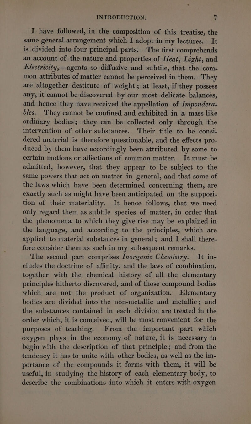 I have followed, in the composition of this treatise, the same general arrangement which I adopt in my lectures. It is divided into four principal parts. The first comprehends an account of the nature and properties of Heat, Light, and Lleciricity,—agents so diffusive and subtile, that the com- mon attributes of matter cannot be perceived in them. They are altogether destitute of weight ; at least, if they possess any, it cannot be discovered by our most delicate balances, and hence they have received the appellation of Impondera- bles. ‘They cannot be confined and exhibited in a mass like ordinary bodies; they can be collected only through the intervention of other substances. Their title to be consi- dered material is therefore questionable, and the effects pro- duced by them have accordingly been attributed by some to certain motions or affections of common matter. It must be admitted, however, that they appear to be subject to the same powers that act on matter in general, and that some of the laws which have been determined concerning them, are exactly such as might have been anticipated on the supposi- tion of their materiality. It hence follows, that we need only regard them as subtile species of matter, in order that the phenomena to which they give rise may be explained in the language, and according to the principles, which are applied to material substances in general; and I shall there- fore consider them as such in my subsequent remarks. The second part comprises Inorganic Chemistry. It in- cludes the doctrine of affinity, and the laws of combination, together with the chemical history of all the elementary principles hitherto discovered, and of those compound bodies which are not the product of organization. Elementary bodies are divided into the non-metallic and metallic; and the substances contained in each division are treated in the order which, it is conceived, will be most convenient for the purposes of teaching. From the important part which oxygen plays in the economy of nature, it is necessary to begin with the description of that principle; and from the tendency it has to unite with other bodies, as well as the im- portance of the compounds it forms with them, it will be useful, in studying the history of each elementary body, to describe the combinations into which it enters with oxygen