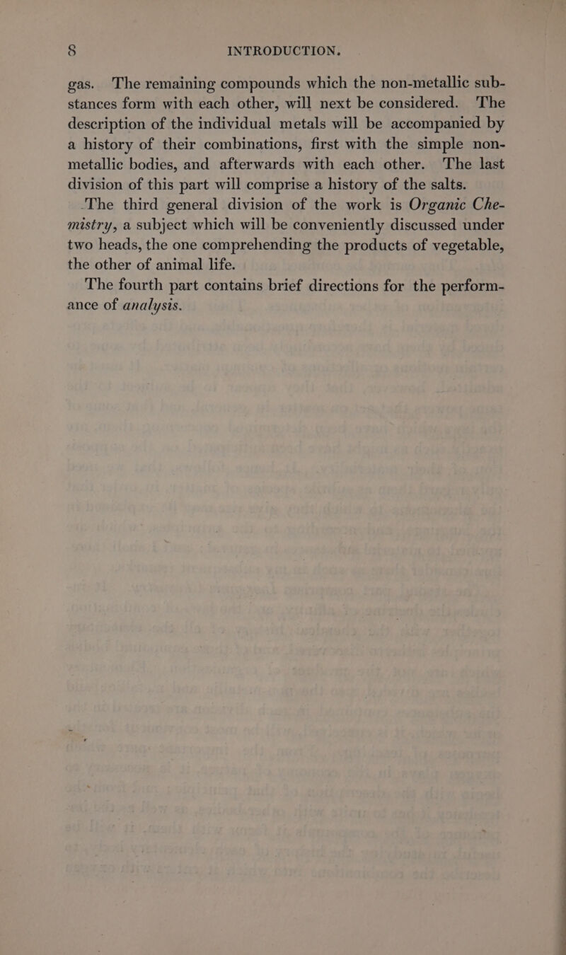 gas. The remaining compounds which the non-metallic sub- stances form with each other, will next be considered. The description of the individual metals will be accompanied by a history of their combinations, first with the simple non- metallic bodies, and afterwards with each other. The last division of this part will comprise a history of the salts. The third general division of the work is Organic Che- mistry, a subject which will be conveniently discussed under two heads, the one comprehending the products of vegetable, the other of animal life. The fourth part contains brief directions for the perform- ance of analysis.