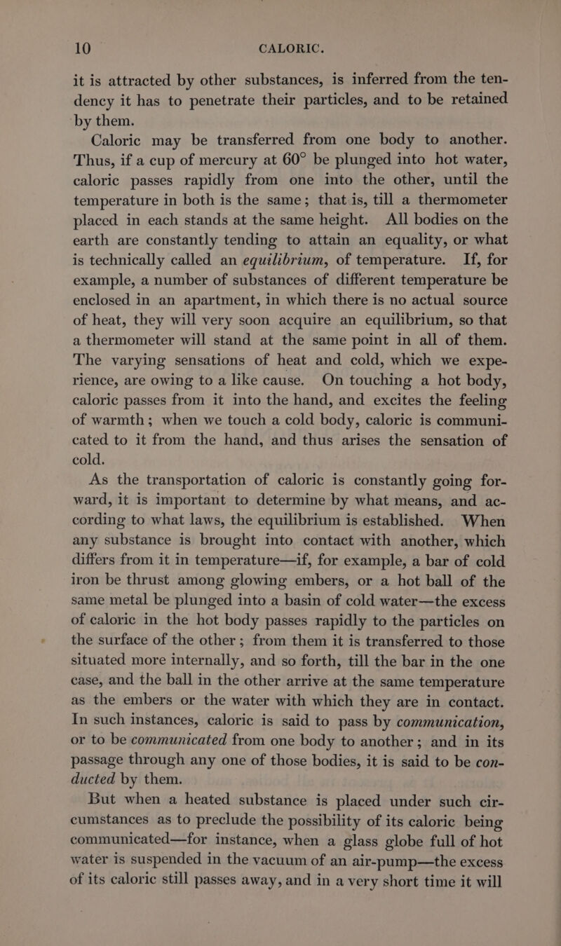 it is attracted by other substances, is inferred from the ten- dency it has to penetrate their particles, and to be retained by them. Caloric may be transferred from one body to another. Thus, if a cup of mercury at 60° be plunged into hot water, caloric passes rapidly from one into the other, until the temperature in both is the same; that.is, till a thermometer placed in each stands at the same height. All bodies on the earth are constantly tending to attain an equality, or what is technically called an equilibrium, of temperature. If, for example, a number of substances of different temperature be enclosed in an apartment, in which there is no actual source of heat, they will very soon acquire an equilibrium, so that a thermometer will stand at the same point in all of them. The varying sensations of heat and cold, which we expe- rience, are owing to a like cause. On touching a hot body, caloric passes from it into the hand, and excites the feeling of warmth; when we touch a cold body, caloric is communi- cated to it from the hand, and thus arises the sensation of cold. As the transportation of caloric is constantly going for- ward, it is important to determine by what means, and ac- cording to what laws, the equilibrium is established. When any substance is brought into contact with another, which differs from it in temperature—if, for example, a bar of cold iron be thrust among glowing embers, or a hot ball of the same metal be plunged into a basin of cold water—the excess of caloric in the hot body passes rapidly to the particles on the surface of the other; from them it is transferred to those situated more internally, and so forth, till the bar in the one case, and the ball in the other arrive at the same temperature as the embers or the water with which they are in contact. In such instances, caloric is said to pass by communication, or to be communicated from one body to another ; and in its passage through any one of those bodies, it is said to be con- ducted by them. But when a heated substance is placed under such cir- cumstances as to preclude the possibility of its caloric being communicated—for instance, when a glass globe full of hot water is suspended in the vacuum of an air-pump—the excess of its caloric still passes away, and in a very short time it will