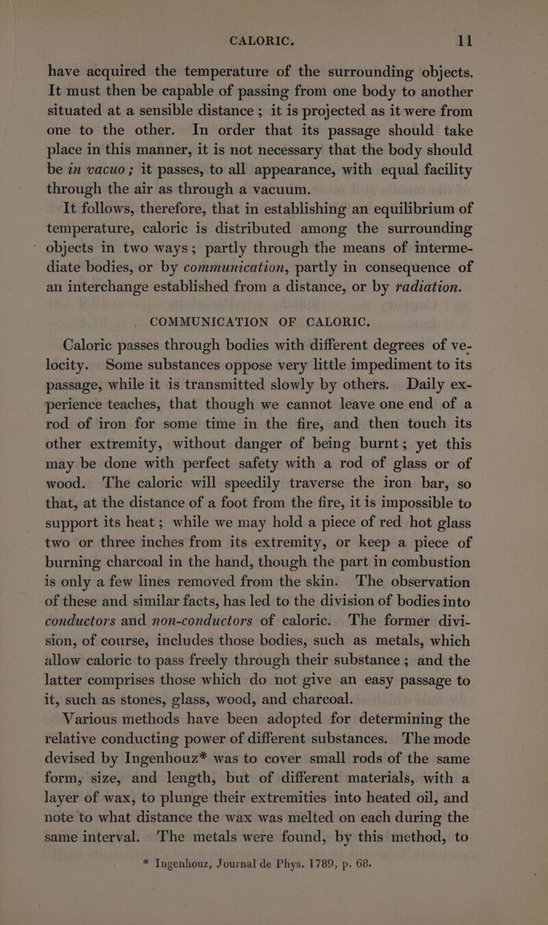 have acquired the temperature of the surrounding objects. It must then be capable of passing from one body to another situated at a sensible distance ; it is projected as it were from one to the other. In order that its passage should take place in this manner, it is not necessary that the body should be in vacuo ; it passes, to all appearance, with equal facility through the air as through a vacuum. It follows, therefore, that in establishing an equilibrium of temperature, caloric is distributed among the surrounding ' objects in two ways; partly through the means of interme- diate bodies, or by communication, partly in consequence of an interchange established from a distance, or by radiation. COMMUNICATION OF CALORIC. Caloric passes through bodies with different degrees of ve- locity. Some substances oppose very little impediment to its passage, while it is transmitted slowly by others. Daily ex- perience teaches, that though we cannot leave one end of a rod of iron for some time in the fire, and then touch its other extremity, without danger of being burnt; yet this may be done with perfect safety with a rod of glass or of wood. The caloric will speedily traverse the iron bar, so that, at the distance of a foot from the fire, it is impossible to support its heat ; while we may hold a piece of red hot glass two or three inches from its extremity, or keep a piece of burning charcoal in the hand, though the part in combustion is only a few lines removed from the skin. The observation of these and similar facts, has led to the division of bodies into conductors and non-conductors of caloric. The former divi- sion, of course, includes those bodies, such as metals, which allow caloric to pass freely through their substance ; and the latter comprises those which do not give an easy passage to it, such as stones, glass, wood, and charcoal. Various methods have been adopted for determining the relative conducting power of different substances. The mode devised by Ingenhouz* was to cover small rods of the same form, size, and length, but of different materials, with a layer of wax, to plunge their extremities into heated oil, and note to what distance the wax was melted on each during the same interval. The metals were found, by this method, to * Ingenhouz, Journal de Phys. 1789, p. 68.