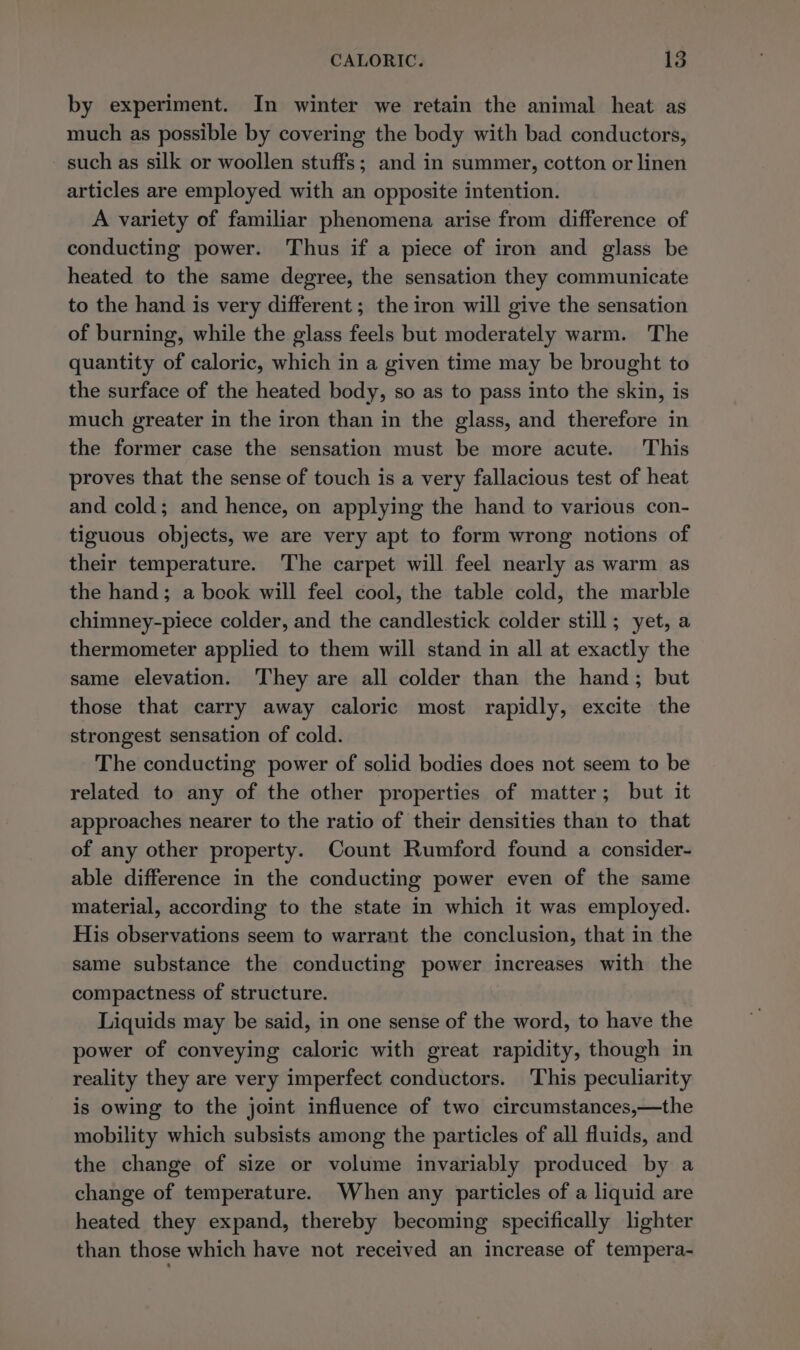 by experiment. In winter we retain the animal heat as much as possible by covering the body with bad conductors, such as silk or woollen stuffs; and in summer, cotton or linen articles are employed with an opposite intention. A variety of familiar phenomena arise from difference of conducting power. Thus if a piece of iron and glass be heated to the same degree, the sensation they communicate to the hand is very different ; the iron will give the sensation of burning, while the glass feels but moderately warm. The quantity of caloric, which in a given time may be brought to the surface of the heated body, so as to pass into the skin, is much greater in the iron than in the glass, and therefore in the former case the sensation must be more acute. This proves that the sense of touch is a very fallacious test of heat and cold; and hence, on applying the hand to various con- tiguous objects, we are very apt to form wrong notions of their temperature. The carpet will feel nearly as warm as the hand; a book will feel cool, the table cold, the marble chimney-piece colder, and the candlestick colder still; yet, a thermometer applied to them will stand in all at exactly the same elevation. They are all colder than the hand; but those that carry away caloric most rapidly, excite the strongest sensation of cold. The conducting power of solid bodies does not seem to be related to any of the other properties of matter; but it approaches nearer to the ratio of their densities than to that of any other property. Count Rumford found a consider- able difference in the conducting power even of the same material, according to the state in which it was employed. His observations seem to warrant the conclusion, that in the same substance the conducting power increases with the compactness of structure. Liquids may be said, in one sense of the word, to have the power of conveying caloric with great rapidity, though in reality they are very imperfect conductors. This peculiarity is owing to the joint influence of two circumstances,—the mobility which subsists among the particles of all fluids, and the change of size or volume invariably produced by a change of temperature. When any particles of a liquid are heated they expand, thereby becoming specifically lighter than those which have not received an increase of tempera-