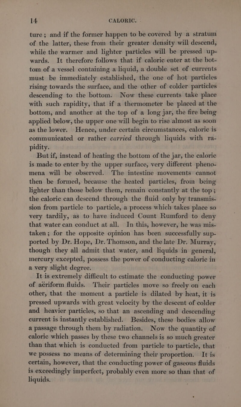 ture; and if the former happen to be covered by a stratum of the latter, these from their greater density will descend, while the warmer and lighter particles will be pressed up- wards. It therefore follows that if caloric enter at the bot- tom of a vessel containing a liquid, a double set of currents must be immediately established, the one of hot particles rising towards the surface, and the other of colder particles descending to the bottom. Now these currents take place with such rapidity, that if a thermometer be placed at the bottom, and another at the top of a long jar, the fire being applied below, the upper one will begin to rise almost as soon as the lower. Hence, under certain circumstances, caloric is communicated or rather carried through liquids with ra- pidity. But if, instead of heating the bottom of the jar, the caloric is made to enter by the upper surface, very different pheno- mena will be observed. The intestine movements cannot then be formed, because the heated particles, from being lighter than those below them, remain constantly at the top ; the caloric can descend through the fluid only by transmis- sion from particle to particle, a process which takes place so very tardily, as to have induced Count Rumford to deny that water can conduct at all. In this, however, he was mis- taken; for the opposite opinion has been successfully sup- ported by Dr. Hope, Dr. Thomson, and the late Dr. Murray, though they all admit that water, and liquids in general, mercury excepted, possess the power of conducting caloric 1 in a very slight degree. It is extremely difficult to estimate the conducting power of aériform fluids. Their particles move so freely on each other, that the moment a particle is dilated by heat, it is pressed upwards with great velocity by the descent of colder and heavier particles, so that an ascending and descending current is instantly established. Besides, these bodies allow a passage through them by radiation. Now the quantity of caloric which passes by these two channels is so much greater than that which is conducted from particle to particle, that we possess no means of determining their proportion. It is certain, however, that the conducting power of gaseous fluids is exceedingly imperfect, probably even more so than that of liquids.