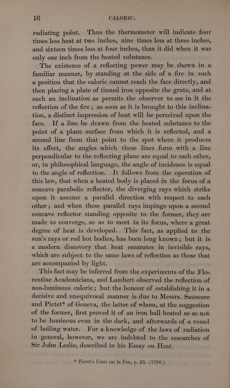 radiating point. Thus the thermometer will indicate four times less heat at two inches, nine times less at three inches, and sixteen times less at four inches, than it did when it was only one inch from the heated substance. The existence of a reflecting power may be shown in a familiar manner, by standing at the side of a fire in such a position that the caloric cannot reach the face directly, and then placing a plate of tinned iron opposite the grate, and at such an inclination as permits the observer to see in it the reflection of the fire ; as soon as it is brought to this inclina- tion, a distinct impression of heat will be perceived upon the face. If a line be drawn from the heated substance to the point of a plane surface from which it is reflected, and a second line from that point to the spot where it produces its effect, the angles which these lines form with a line perpendicular to the reflecting plane are equal to each other, or, in philosophical language, the angle of incidence is equal to the angle of reflection. It follows from the operation of this law, that when a heated body is placed in the focus of a concave parabolic reflector, the diverging rays which strike upon it assume a parallel direction with respect to each other ; and when these parallel rays impinge upon a second concave reflector standing opposite to the former, they are made to converge, so as to meet in its focus, where a great degree of heat is developed. This fact, as applied to the sun’s rays or red hot bodies, has been long known; but it is a modern discovery that heat emanates in invisible rays, which are subject to the same laws of reflection as those that are accompanied by light. This fact may be inferred from the experiments of the Flo- rentine Academicians, and Lambert observed the reflection of non-luminous caloric; but the honour of establishing it in a decisive and unequivocal manner is due to Messrs. Saussure and Pictet* of Geneva, the latter of whom, at the suggestion of the former, first proved it of an iron ball heated so as not to be luminous even in the dark, and afterwards of a vessel of boiling water. For a knowledge of the laws of radiation in general, however, we are indebted to the researches of Sir John Leslie, described in his Essay on Heat. * Pictet’s Essai sur le Feu, p. 65. (1790.)