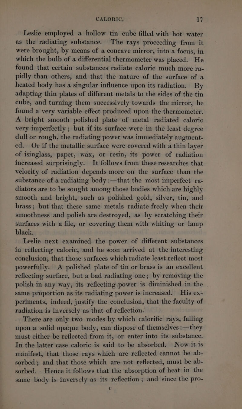 Leslie employed a hollow tin cube filled with hot water as the radiating substance. The rays proceeding from it were brought, by means of a concave mirror, into a focus, in which the bulb of a differential thermometer was placed. He found that certain substances radiate caloric much more ra- pidly than others, and that the nature of the surface of a heated body has a singular influence upon its radiation. By adapting thin plates of different metals to the sides of the tin cube, and turning them successively towards the mirror, he found a very variable effect produced upon the thermometer. A bright smooth polished plate of metal radiated caloric very imperfectly ; but if its surface were in the least degree dull or rough, the radiating power was immediately augment- ed. Or if the metallic surface were covered with a thin layer of isinglass, paper, wax, or resin, its power of radiation increased surprisingly. It follows from these researches that velocity of radiation depends more on the surface than the substance of a radiating body :—that the most imperfect ra- diators are to be sought among those bodies which are highly smooth and bright, such as polished gold, silver, tin, and brass; but that these same metals radiate freely when their smoothness and polish are destroyed, as by scratching their surfaces with a file, or covering them with whiting or lamp black. Leslie next examined the power of different substances in reflecting caloric, and he soon arrived at the interesting conclusion, that those surfaces which radiate least reflect most powerfully. A polished plate of tin or brass is an excellent reflecting surface, but a bad radiating one; by removing the polish in any way, its reflecting power is diminished in the same proportion as its radiating power is increased. His ex- periments, indeed, justify the conclusion, that the faculty of radiation is inversely as that of reflection. There are only two modes by which calorific rays, falling upon a solid opaque body, can dispose of themselves :—they must either be reflected from it, or enter into its substance. In the latter case caloric is said to be absorbed. Now it is manifest, that those rays which are reflected cannot be ab- sorbed; and that those which are not reflected, must be ab- sorbed. . Hence it follows that the absorption of heat in the same body is inversely as its reflection ; and since the pro- c