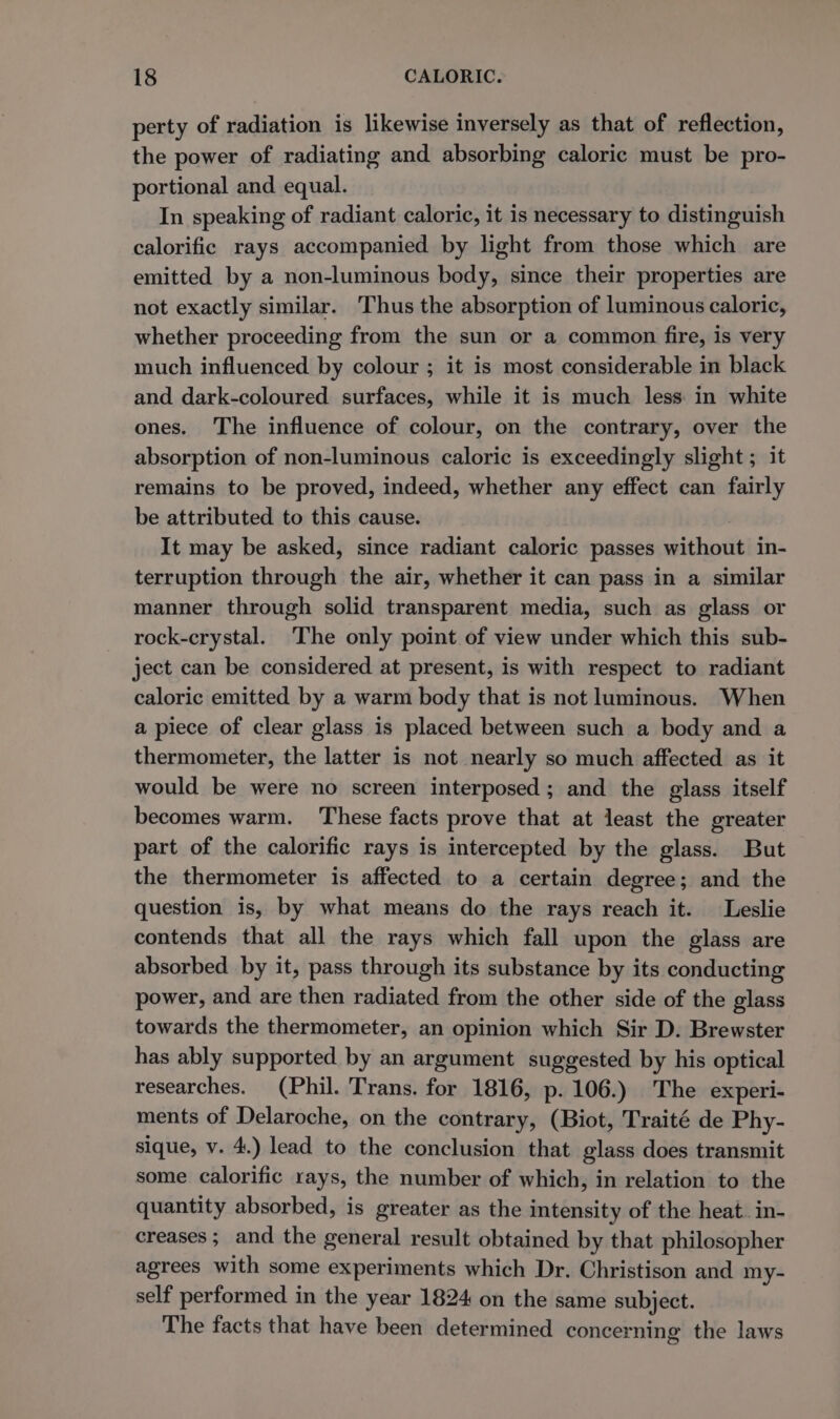 perty of radiation is likewise inversely as that of reflection, the power of radiating and absorbing caloric must be pro- portional and equal. In speaking of radiant caloric, it is necessary to distinguish calorific rays accompanied by light from those which are emitted by a non-luminous body, since their properties are not exactly similar. Thus the absorption of luminous caloric, whether proceeding from the sun or a common fire, is very much influenced by colour ; it is most considerable in black and dark-coloured surfaces, while it is much less in white ones. The influence of colour, on the contrary, over the absorption of non-luminous caloric is exceedingly slight ; it remains to be proved, indeed, whether any effect can fairly be attributed to this cause. It may be asked, since radiant caloric passes without in- terruption through the air, whether it can pass in a similar manner through solid transparent media, such as glass or rock-crystal. The only point of view under which this sub- ject can be considered at present, is with respect to radiant caloric emitted by a warm body that is not luminous. When a piece of clear glass is placed between such a body and a thermometer, the latter is not nearly so much affected as it would be were no screen interposed; and the glass itself becomes warm. These facts prove that at least the greater part of the calorific rays is intercepted by the glass. But the thermometer is affected to a certain degree; and the question is, by what means do the rays reach it. Leslie contends that all the rays which fall upon the glass are absorbed by it, pass through its substance by its conducting power, and are then radiated from the other side of the glass towards the thermometer, an opinion which Sir D. Brewster has ably supported by an argument suggested by his optical researches. (Phil. Trans. for 1816, p. 106.) The experi- ments of Delaroche, on the contrary, (Biot, Traité de Phy- sique, v. 4.) lead to the conclusion that glass does transmit some calorific rays, the number of which, in relation to the quantity absorbed, is greater as the intensity of the heat. in- creases ; and the general result obtained by that philosopher agrees with some experiments which Dr. Christison and my- self performed in the year 1824 on the same subject. The facts that have been determined concerning the laws