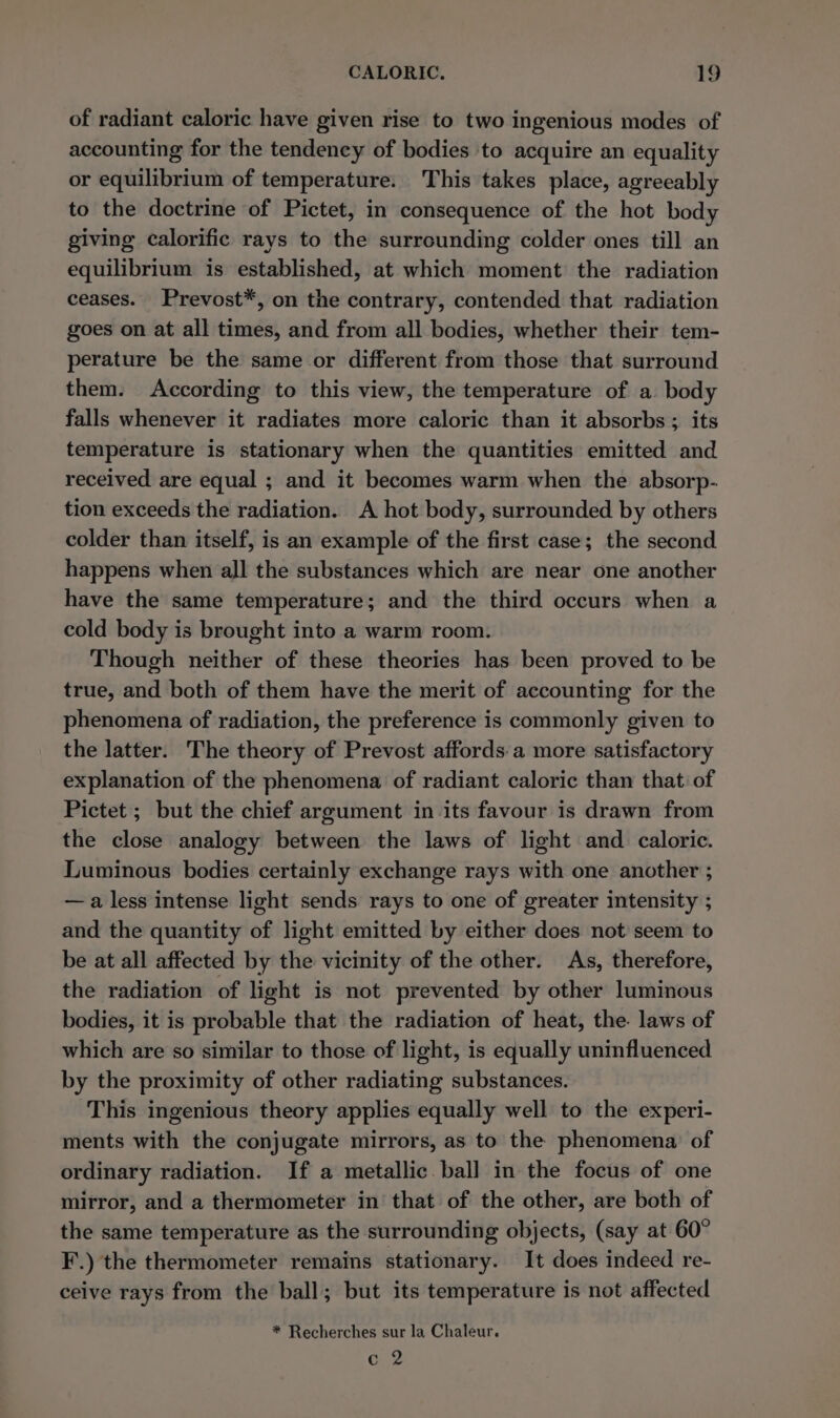 of radiant caloric have given rise to two ingenious modes of accounting for the tendency of bodies to acquire an equality or equilibrium of temperature. This takes place, agreeably to the doctrine of Pictet, in consequence of the hot body giving calorific rays to the surrounding colder ones till an equilibrium is established, at which moment the radiation ceases. Prevost*, on the contrary, contended that radiation goes on at all times, and from all bodies, whether their tem- perature be the same or different from those that surround them. According to this view, the temperature of a body falls whenever it radiates more caloric than it absorbs; its temperature is stationary when the quantities emitted and received are equal ; and it becomes warm when the absorp- tion exceeds the radiation. A hot body, surrounded by others colder than itself, is an example of the first case; the second happens when all the substances which are near one another have the same temperature; and the third occurs when a cold body is brought into a warm room. Though neither of these theories has been proved to be true, and both of them have the merit of accounting for the phenomena of radiation, the preference is commonly given to the latter. The theory of Prevost affords.a more satisfactory explanation of the phenomena of radiant caloric than that: of Pictet ; but the chief argument in its favour is drawn from the close analogy between the laws of light and caloric. Luminous bodies certainly exchange rays with one another ; —a less intense light sends rays to one of greater intensity ; and the quantity of light emitted by either does not seem to be at all affected by the vicinity of the other. As, therefore, the radiation of light is not prevented by other luminous bodies, it is probable that the radiation of heat, the. laws of which are so similar to those of light, is equally uninfluenced by the proximity of other radiating substances. This ingenious theory applies equally well to the experi- ments with the conjugate mirrors, as to the phenomena’ of ordinary radiation. If a metallic. ball in the focus of one mirror, and a thermometer in that of the other, are both of the same temperature as the surrounding objects, (say at 60° F.) the thermometer remains stationary. It does indeed re- ceive rays from the ball; but its temperature is not affected * Recherches sur la Chaleur. c 2