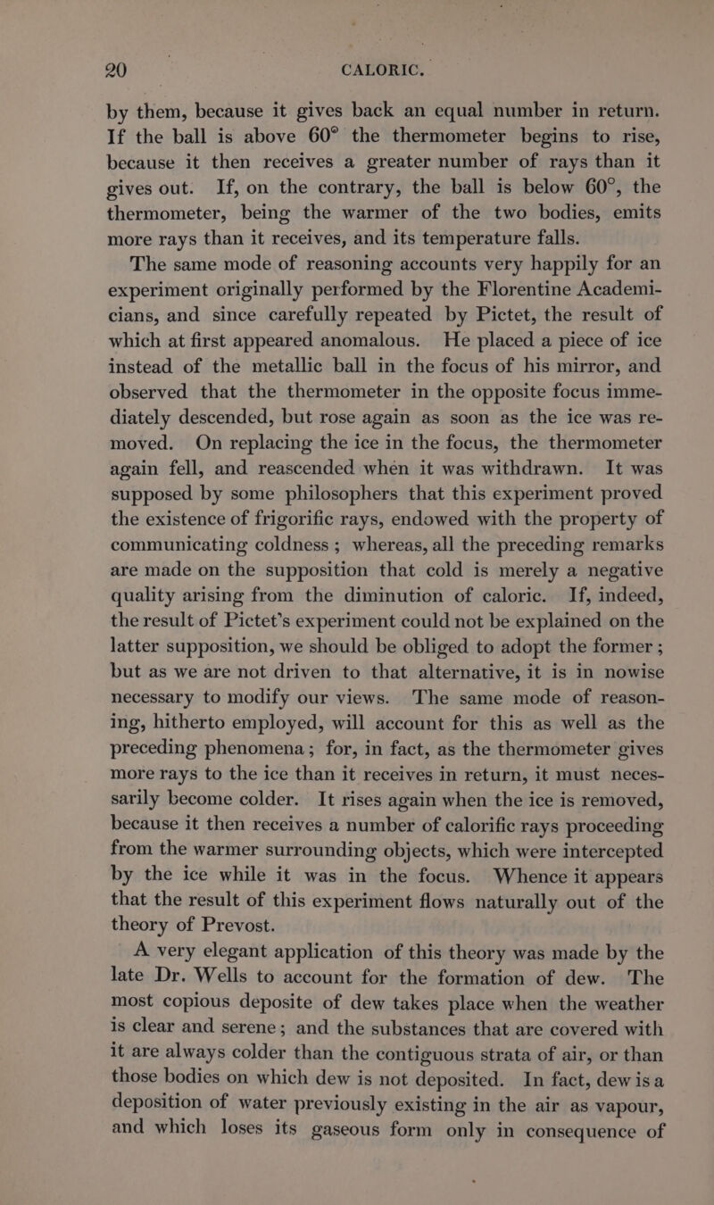 by them, because it gives back an equal number in return. If the ball is above 60° the thermometer begins to rise, because it then receives a greater number of rays than it gives out. If, on the contrary, the ball is below 60°, the thermometer, being the warmer of the two bodies, emits more rays than it receives, and its temperature falls. The same mode of reasoning accounts very happily for an experiment originally performed by the Florentine Academi- cians, and since carefully repeated by Pictet, the result of which at first appeared anomalous. He placed a piece of ice instead of the metallic ball in the focus of his mirror, and observed that the thermometer in the opposite focus imme- diately descended, but rose again as soon as the ice was re- moved. On replacing the ice in the focus, the thermometer again fell, and reascended when it was withdrawn. It was supposed by some philosophers that this experiment proved the existence of frigorific rays, endowed with the property of communicating coldness ; whereas, all the preceding remarks are made on the supposition that cold is merely a negative quality arising from the diminution of caloric. If, indeed, the result of Pictet’s experiment could not be explained on the latter supposition, we should be obliged to adopt the former ; but as we are not driven to that alternative, it is in nowise necessary to modify our views. The same mode of reason- ing, hitherto employed, will account for this as well as the preceding phenomena; for, in fact, as the thermometer gives more rays to the ice than it receives in return, it must neces- sarily become colder. It rises again when the ice is removed, because it then receives a number of calorific rays proceeding from the warmer surrounding objects, which were intercepted by the ice while it was in the focus. Whence it appears that the result of this experiment flows naturally out of the theory of Prevost. A very elegant application of this theory was made by the late Dr. Wells to account for the formation of dew. The most copious deposite of dew takes place when the weather is clear and serene; and the substances that are covered with it are always colder than the contiguous strata of air, or than those bodies on which dew is not deposited. In fact, dewisa deposition of water previously existing in the air as vapour, and which loses its gaseous form only in consequence of