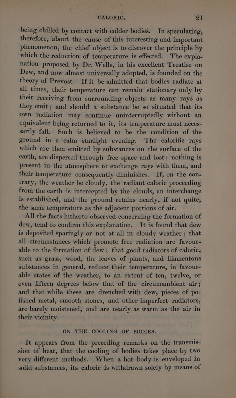 being chilled by contact with colder bodies. In speculating, therefore, about the cause of this interesting and important phenomenon, the chief object is to discover the principle by which the reduction of temperature is effected. The expla- nation proposed by Dr. Wells, in his excellent Treatise on Dew, and now almost universally adopted, is founded on the theory of Prevost. If it be admitted that bodies radiate at all times, their temperature can remain stationary only by their receiving from surrounding objects as many rays as they emit; and should a substance be so situated that its own radiation may continue uninterruptedly without an equivalent being returned to it, its temperature must neces- sarily fall. Such is believed to be the condition of the ground in a calm starlight evening. The calorific rays which are then emitted by substances on the surface of the earth, are dispersed through free space and lost; nothing is present in the atmosphere to exchange rays with them, and their temperature consequently diminishes. If, on the con- trary, the weather be cloudy, the radiant caloric proceeding from the earth is intercepted by the clouds, an interchange is established, and the ground retains nearly, if not quite, the same temperature as the adjacent portions of air. All the facts hitherto observed concerning the formation of dew, tend to confirm this explanation. It is found that dew is deposited sparingly or not at all in cloudy weather ; that all circumstances which promote free radiation are favour- able to the formation of dew ; that good radiators of caloric, such as grass, wood, the leaves of plants, and filamentous substances in general, reduce their temperature, in favour- able states of the weather, to an extent of ten, twelve, or even fifteen degrees below that of the circumambient air; and that while these are drenched with dew, pieces of po- lished metal, smooth stones, and other imperfect radiators, are barely moistened, and are nearly as warm as the air in their vicinity. ON THE COOLING OF BODIES. It appears from the preceding remarks on the transmis- sion of heat, that the cooling of bodies takes place by two very different methods. When a hot body is enveloped in solid substances, its caloric is withdrawn solely by means of