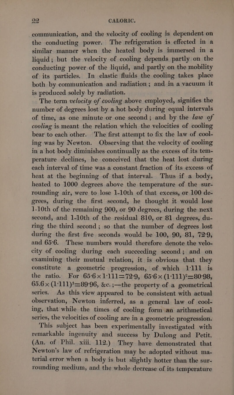 communication, and the velocity of cooling is dependent on the conducting power. The refrigeration is effected in a similar manner when the heated body is immersed in a liquid; but the velocity of cooling depends partly on the conducting power of the liquid, and partly on the mobility of its particles. In elastic fluids the cooling takes place both by communication and radiation ; and in a vacuum it is produced solely by radiation. The term velocity of cooling above employed, signifies the number of degrees lost by a hot body during equal intervals of time, as one minute or one second; and by the law of cooling is meant the relation which the velocities of cooling bear to each other. The first attempt to fix the law of cool- ing was by Newton. Observing that the velocity of cooling in a hot body diminishes continually as the excess of its tem- perature declines, he conceived that the heat lost during each interval of time was a constant fraction of its excess of heat at the beginning of that interval. Thus if a body, heated to 1000 degrees above the temperature of the sur- rounding air, were to lose 1-10th of that excess, or 100 de- grees, during the first second, he thought it would lose 1-10th of the remaining 900, or 90 degrees, during the next second, and 1-10th of the residual 810, or 81 degrees, du- ring the third second; so that the number of degrees lost during the first five seconds would be 100, 90, 81, 72:9, and 65°6. These numbers would therefore denote the velo- city of cooling during each succeeding second; and on examining their mutual relation, it is obvious that they constitute a geometric progression, of which 1:111 is the ratio. For 65°6x1:111=72°9, 65°6 x (1:111)°=80'98, 65.6 x (1:111)?=89:96, &amp;c. ;—the property of a geometrical series. As this view appeared to be consistent with actual observation, Newton inferred, as a general law of cool- ing, that while the times of cooling form an arithmetical series, the velocities of cooling are in a geometric progression. This subject has been experimentally investigated with remarkable ingenuity and success by Dulong and Petit. (An. of Phil. xiii. 112.) They have demonstrated that Newton’s law of refrigeration may be adopted without ma- terial error when a body is but slightly hotter than the sur- rounding medium, and the whole decrease of its temperature