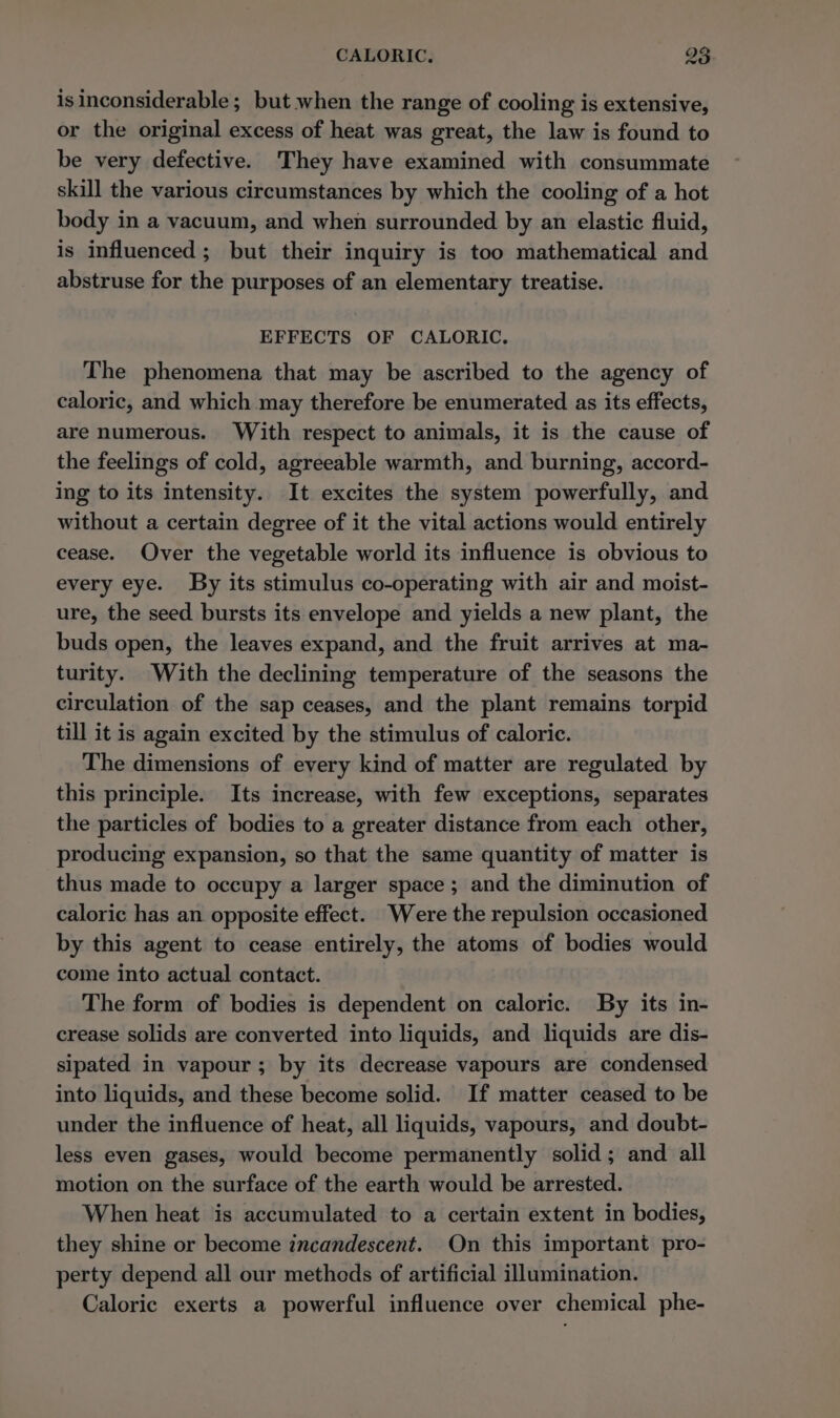 is inconsiderable; but when the range of cooling is extensive, or the original excess of heat was great, the law is found to be very defective. They have examined with consummate skill the various circumstances by which the cooling of a hot body in a vacuum, and when surrounded by an elastic fluid, is influenced; but their inquiry is too mathematical and abstruse for the purposes of an elementary treatise. EFFECTS OF CALORIC, The phenomena that may be ascribed to the agency of caloric, and which may therefore be enumerated as its effects, are numerous. With respect to animals, it is the cause of the feelings of cold, agreeable warmth, and burning, accord- ing to its intensity. It excites the system powerfully, and without a certain degree of it the vital actions would entirely cease. Over the vegetable world its influence is obvious to every eye. By its stimulus co-operating with air and moist- ure, the seed bursts its envelope and yields a new plant, the buds open, the leaves expand, and the fruit arrives at ma- turity. With the declining temperature of the seasons the circulation of the sap ceases, and the plant remains torpid till it is again excited by the stimulus of caloric. The dimensions of every kind of matter are regulated by this principle. Its increase, with few exceptions, separates the particles of bodies to a greater distance from each other, producing expansion, so that the same quantity of matter is thus made to occupy a larger space ; and the diminution of caloric has an opposite effect. Were the repulsion occasioned by this agent to cease entirely, the atoms of bodies would come into actual contact. The form of bodies is dependent on caloric. By its in- crease solids are converted into liquids, and liquids are dis- sipated in vapour; by its decrease vapours are condensed into liquids, and these become solid. If matter ceased to be under the influence of heat, all liquids, vapours, and doubt- less even gases, would become permanently solid ; and all motion on the surface of the earth would be arrested. When heat is accumulated to a certain extent in bodies, they shine or become incandescent. On this important pro- perty depend all our methods of artificial illumination. Caloric exerts a powerful influence over chemical phe-