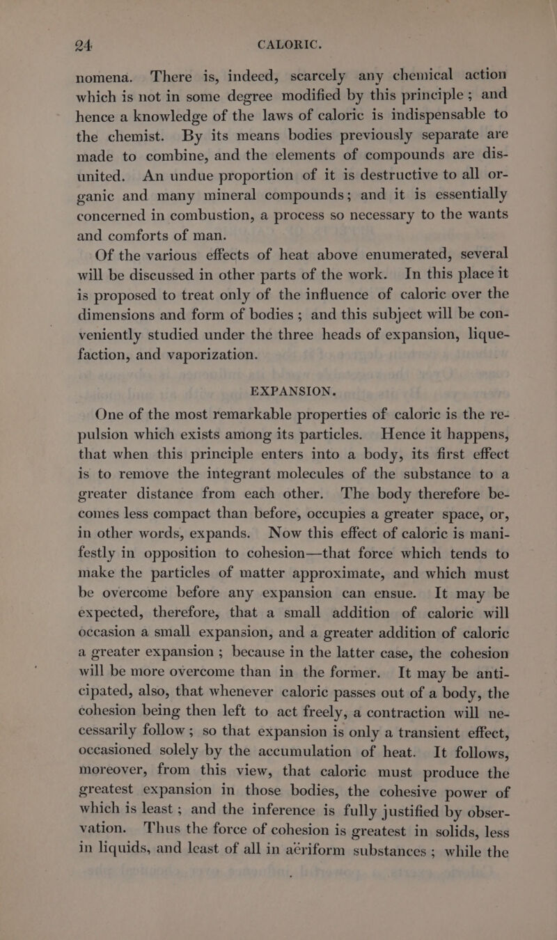 nomena. There is, indeed, scarcely any chemical action which is not in some degree modified by this principle ; and hence a knowledge of the laws of caloric is indispensable to the chemist. By its means bodies previously separate are made to combine, and the elements of compounds are dis- united. An undue proportion of it is destructive to all or- ganic and many mineral compounds; and it is essentially concerned in combustion, a process so necessary to the wants and comforts of man. Of the various effects of heat above enumerated, several will be discussed in other parts of the work. In this place it is proposed to treat only of the influence of caloric over the dimensions and form of bodies ; and this subject will be con- veniently studied under the three heads of expansion, lique- faction, and vaporization. EXPANSION. One of the most remarkable properties of caloric is the re- pulsion which exists among its particles. Hence it happens, that when this principle enters into a body, its first effect is to remove the integrant molecules of the substance to a greater distance from each other. The body therefore be- comes less compact than before, occupies a greater space, or, in other words, expands. Now this effect of caloric is mani- festly in opposition to cohesion—that force which tends to make the particles of matter approximate, and which must be overcome before any expansion can ensue. It may be expected, therefore, that a small addition of caloric will occasion a small expansion, and a greater addition of caloric a greater expansion ; because in the latter case, the cohesion will be more overcome than in the former. It may be anti- cipated, also, that whenever caloric passes out of a body, the cohesion being then left to act freely, a contraction will ne- cessarily follow; so that expansion is only a transient effect, occasioned solely by the accumulation of heat. It follows, moreover, from this view, that caloric must produce the greatest expansion in those bodies, the cohesive power of which is least ; and the inference is fully justified by obser- vation. Thus the force of cohesion is greatest in solids, less in liquids, and least of all in aériform substances ; while the