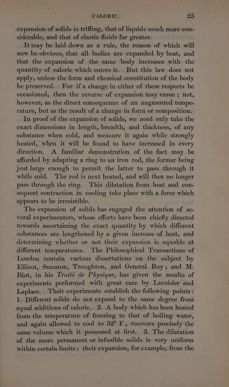 expansion of solids is trifling, that of liquids much more con- siderable, and that of elastic fluids far greater. It may be laid down as a rule, the reason of which will now be obvious, that all bodies are expanded by heat, and that the expansion of the same body increases with the quantity of caloric which enters it. But this law does not apply, unless the form and chemical constitution of the body be preserved. For if a change in either of these respects be occasioned, then the reverse of expansion may ensue ; not, however, as the direct consequence of an augmented tempe- rature, but as the result of a change in form or composition. In proof of the expansion of solids, we need only take the exact dimensions in length, breadth, and thickness, of any substance when cold, and measure it again while strongly heated, when it will be found to have increased in every direction. A familiar demonstration of the fact may be afforded by adapting a ring to an iron rod, the former being just large enough to permit the latter to pass through it while cold. ‘The rod is next heated, and will then no longer pass through the ring. This dilatation from heat and con- sequent contraction in cooling take place with a force which appears to be irresistible. The expansion of solids has engaged the attention of se- veral experimenters, whose efforts have been chiefly directed towards ascertaining the exact quantity by which different substances are lengthened by a given increase of heat, and determining whether or not their expansion is equable at different temperatures. ‘The Philosophical Transactions of London contain various dissertations on the subject by Ellicot, Smeaton, Troughton, and General Roy; and M. Biot, in his Traité de Physique, has given the results of experiments performed with great care by Lavoisier and Laplace. Their experiments establish the following points : 1. Different solids do not expand to the same degree from equal additions of caloric. 2. A body which has been heated from the temperature of freezing to that of boiling water, and again allowed to cool to 32° F., recovers precisely the same volume which it possessed at first. 3. The dilatation of the more permanent or infusible solids is very uniform within certain limits ; their expansion, for example, from the