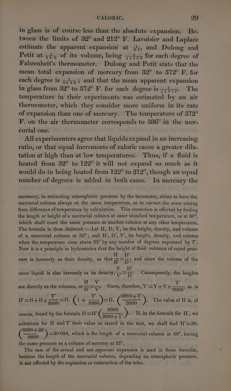 in glass is of course less than the absolute expansion. Be- tween the limits of 32° and 212° F. Lavoisier and Laplace estimate the apparent expansion at o&gt; and Dulong and Petit at =4-5 of its volume, being ;,4;, for each degree of Fahrenheit’s thermometer. Dulong and Petit state that the mean total expansion of mercury from 32° to 572° F. for each degree is 53453; and that the mean apparent expansion in glass from 32° to 572° F. for each degree is;;475. The temperature in their experiments was estimated by an air thermometer, which they consider more uniform in its rate of expansion than one of mercury. The temperature of 572° F. on the air thermometer corresponds to 586° in the mer- curial one. All experimenters agree that liquids expand in an increasing ratio, or that equal increments of caloric cause a greater dila- tation at high than at low temperatures. Thus, if a fluid is heated from 32° to 122° it will not expand so much as it would do in being heated from 122° to 212°, though an equal number of degrees is added in both cases. In mercury the necessary, in estimating atmospheric pressure by the barometer, either to have the mercurial column always at the same temperature, or to correct the error arising from difference of temperature by calculation. This correction is effected by finding the length or height of a mercurial column at some standard temperature, as at 60°, which shall exert the same pressure as another column at any other temperature. The formula is thus deduced :—Let H, D, V, be the height, density, and volume of a mercurial column at 32°; and H’, D’, V’, its height, density, and volume when the temperature rises above 32° by any number of degrees expressed by T’. Now it is a principle in hydrostatics that the height of fluid columns of equal pres- H , sure is inversely as their density, so that = D? and since the volume of the V , same liquid is also inversely as its density, VD: Consequently, the heights my? oat a At CEN are directly as the volumes, or 7; Ta ste Since, therefore, V=V+Vx 9990 —H+H yaa. tO aay AT a Xap =F -C oe 9990, ae 9990 * 1e value of H is, of course, found by the formula H =H’ Gite ae - If, in the formula for H’, we substitute for H and T’ their value as stated in the text, we shall find H’=30. 9990-+28 ~ 9990 the same pressure as a column of mercury at 32°. The rate of the actual and not apparent expansion is used in these formule, because the length of the mercurial column, depending on atmospheric pressure, is not affected by the expansion or contraction of the tube. , so is ») =30-084, which is the Jength of a mercurial column at 60°, having
