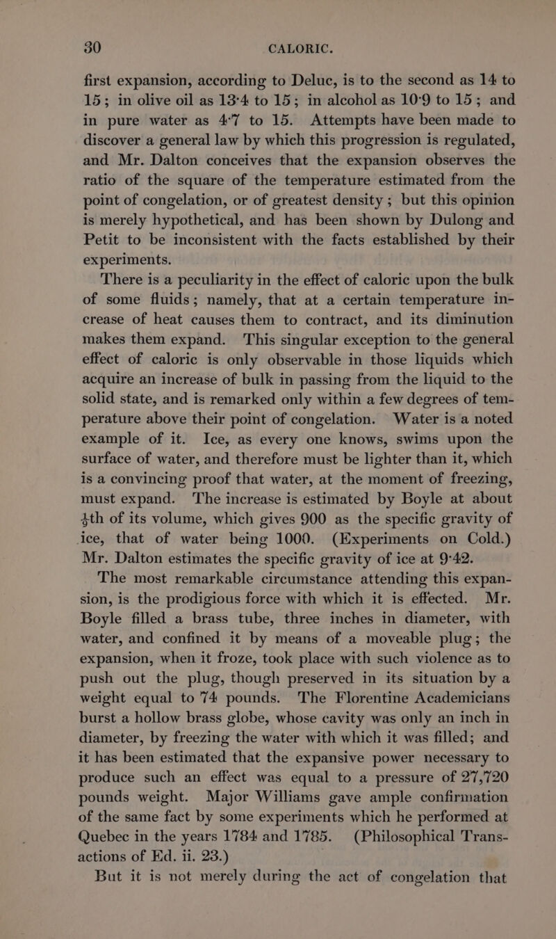 first expansion, according to Deluc, is to the second as 14 to 15; in olive oil as 13°4 to 15; in alcohol as 10°9 to 15; and in pure water as 4°7 to 15. Attempts have been made to discover a general law by which this progression is regulated, and Mr. Dalton conceives that the expansion observes the ratio of the square of the temperature estimated from the point of congelation, or of greatest density ; but this opinion is merely hypothetical, and has been shown by Dulong and Petit to be inconsistent with the facts established by their experiments. There is a peculiarity in the effect of caloric upon the bulk of some fluids; namely, that at a certain temperature in- crease of heat causes them to contract, and its diminution makes them expand. This singular exception to the general effect of caloric is only observable in those liquids which acquire an increase of bulk in passing from the liquid to the solid state, and is remarked only within a few degrees of tem- perature above their point of congelation. Water is a noted example of it. Ice, as every one knows, swims upon the surface of water, and therefore must be lighter than it, which is a convincing proof that water, at the moment of freezing, must expand. The increase is estimated by Boyle at about 4th of its volume, which gives 900 as the specific gravity of ice, that of water being 1000. (Experiments on Cold.) Mr. Dalton estimates the specific gravity of ice at 9°42. The most remarkable circumstance attending this expan- sion, is the prodigious force with which it is effected. Mr. Boyle filled a brass tube, three inches in diameter, with water, and confined it by means of a moveable plug; the expansion, when it froze, took place with such violence as to push out the plug, though preserved in its situation by a weight equal to 74 pounds. The Florentine Academicians burst a hollow brass globe, whose cavity was only an inch in diameter, by freezing the water with which it was filled; and it has been estimated that the expansive power necessary to produce such an effect was equal to a pressure of 27,720 pounds weight. Major Williams gave ample confirmation of the same fact by some experiments which he performed at Quebec in the years 1784 and 1785. (Philosophical Trans- actions of Ed. 11. 23.) | But it is not merely during the act of congelation that