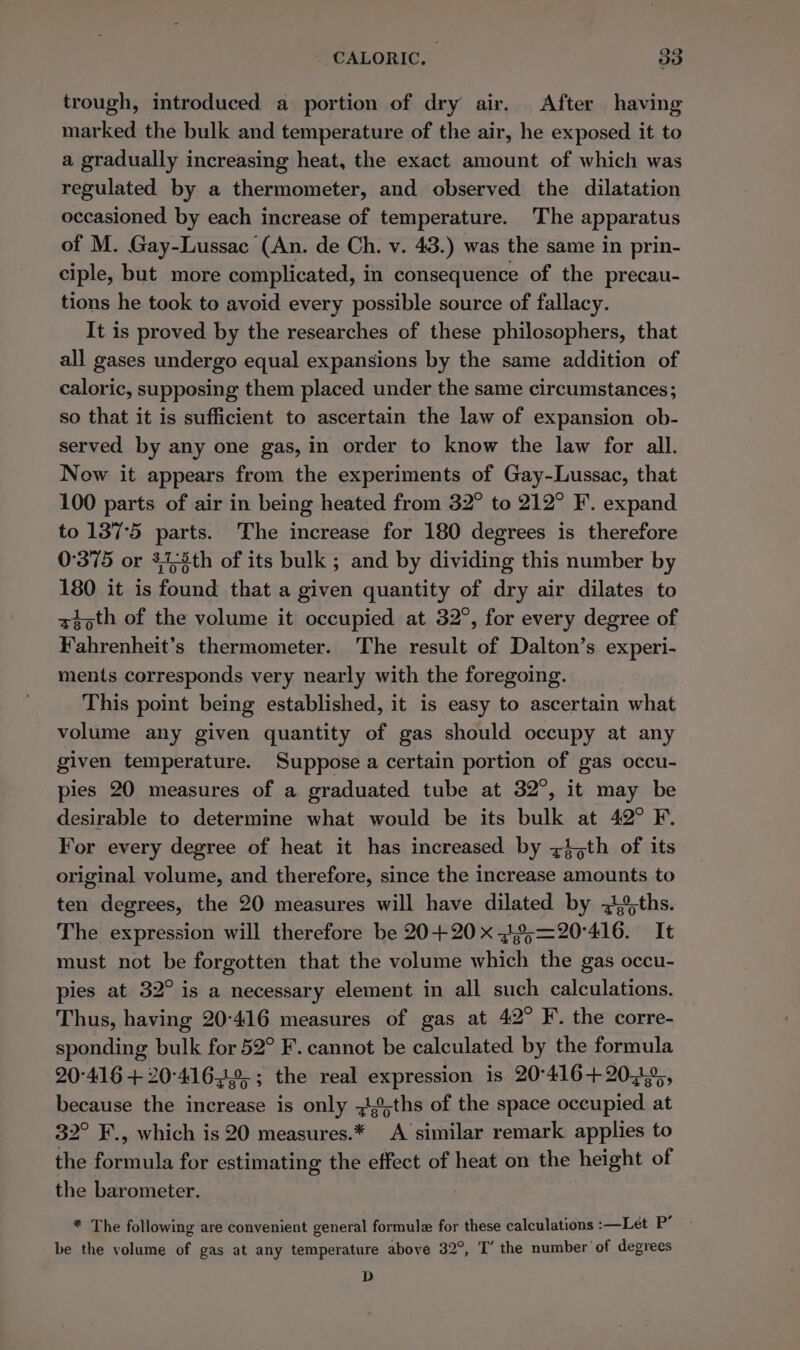 - CALORIC. 203 trough, introduced a portion of dry air. After having marked the bulk and temperature of the air, he exposed it to a gradually increasing heat, the exact amount of which was regulated by a thermometer, and observed the dilatation occasioned by each increase of temperature. The apparatus of M. Gay-Lussac (An. de Ch. v. 43.) was the same in prin- ciple, but more complicated, in consequence of the precau- tions he took to avoid every possible source of fallacy. It is proved by the researches of these philosophers, that all gases undergo equal expansions by the same addition of caloric, supposing them placed under the same circumstances; so that it is sufficient to ascertain the law of expansion ob- served by any one gas, in order to know the law for all. New it appears from the experiments of Gay-Lussac, that 100 parts of air in being heated from 32° to 212° F. expand to 137°5 parts. The increase for 180 degrees is therefore 0°375 or 473th of its bulk ; and by dividing this number by 180 it is found that a given quantity of dry air dilates to xt oth of the volume it occupied at 32°, for every degree of Fahrenheit’s thermometer. The result of Dalton’s experi- ments corresponds very nearly with the foregoing. This point being established, it is easy to ascertain what volume any given quantity of gas should occupy at any given temperature. Suppose a certain portion of gas occu- ples 20 measures of a graduated tube at 32°, it may be desirable to determine what would be its bulk at 42° F. For every degree of heat it has increased by zi;th of its original volume, and therefore, since the increase amounts to ten degrees, the 20 measures will have dilated by 3,%;ths. The expression will therefore be 20+20 x %;=20°416. It must not be forgotten that the volume which the gas occu- pies at 32° is a necessary element in all such calculations. Thus, having 20-416 measures of gas at 42° F. the corre- sponding bulk for 52° F. cannot be calculated by the formula 20°416 + 20-4162; the real expression is 20°416+2023,, because the increase is only ~,°,ths of the space occupied at 32° F., which is 20 measures.* A similar remark applies to the formula for estimating the effect of heat on the height of the barometer. * The following are convenient general formule for these calculations :—Let P’ be the volume of gas at any temperature above 32°, T’ the number of degrees D