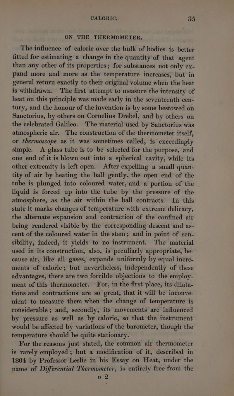 ON THE THERMOMETER. The influence of caloric over the bulk of bodies is better fitted for estimating a change in the quantity of that agent than any other of its properties; for substances not only ex- pand more and more as the temperature increases, but in general return exactly to their original volume when the heat is withdrawn. The first attempt to measure the intensity of heat on this principle was made early in the seventeenth cen- tury, and the honour of the invention is by some bestowed on Sanctorius, by others on Cornelius Drebel, and by others on the celebrated Galileo. The material used by Sanctorius was atmospheric air. The construction of the thermometer itself, or thermoscope as it was sometimes called, is exceedingly simple. A glass tube is to be selected for the purpose, and one end of it is blown out into a spherical cavity, while its other extremity is left open. After expelling a small quan- tity of air by heating the ball gently, the open end of the tube is plunged into coloured water, and a portion of the liquid is forced up into the tube by the pressure of the atmosphere, as the air within the ball contracts. In this state it marks changes of temperature with extreme delicacy, the alternate expansion and contraction of the confined air being rendered visible by the corresponding descent and as- cent of the coloured water in the stem; and in point of sen- sibility, indeed, it yields to no instrument. The material used in its construction, also, is peculiarly appropriate, be- cause air, like all gases, expands uniformly by equal incre- ments of caloric; but nevertheless, independently of these advantages, there are two forcible objections to the employ- ment of this thermometer. For, in the first place, its dilata- tions and contractions are so great, that it will be inconve- nient to measure them when the change of temperature is considerable ; and, secondly, its movements are influenced by pressure as well as by caloric, so that the instrument would be affected by variations of the barometer, though the temperature should be quite stationary. For the reasons just stated, the common air thermometer is rarely employed ; but a modification of it, described in 1804 by Professor Leslie in his Essay on Heat, under the name of Differential Thermometer, is entirely free from the p 2