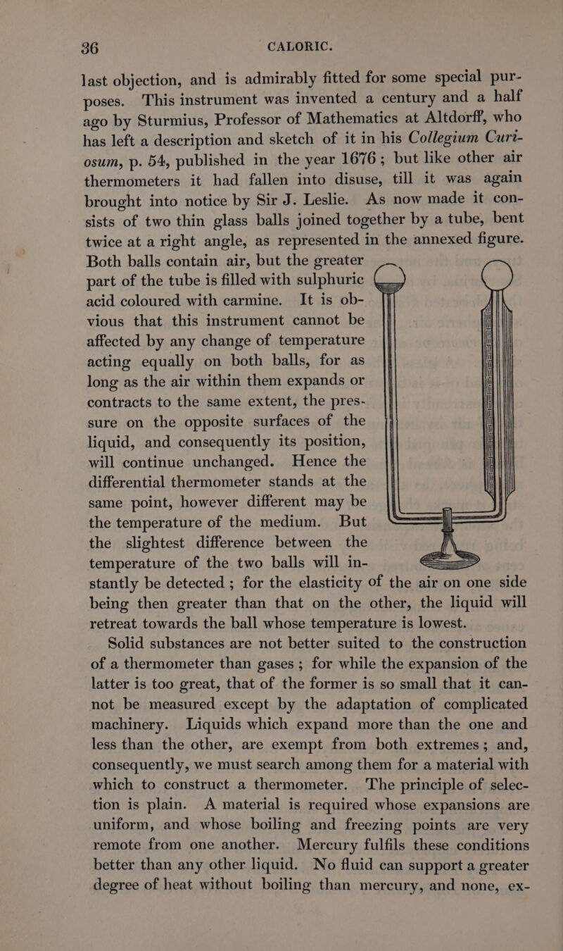 last objection, and is admirably fitted for some special pur- poses. This instrument was invented a century and a half ago by Sturmius, Professor of Mathematics at Altdorff, who has left a description and sketch of it in his Collegium Curt- osum, p. 54, published in the year 1676 ; but like other air thermometers it had fallen into disuse, till it was again brought into notice by Sir J. Leslie. As now made it con- sists of two thin glass balls joined together by a tube, bent twice at a right angle, as represented in the annexed figure. Both balls contain air, but the greater part of the tube is filled with sulphuric acid coloured with carmine. It is ob- vious that this instrument cannot be affected by any change of temperature acting equally on both balls, for as long as the air within them expands or contracts to the same extent, the pres- sure on the opposite surfaces of the liquid, and consequently its position, will continue unchanged. Hence the differential thermometer stands at the same point, however different may be the temperature of the medium. But the slightest difference between the temperature of the two balls will in- e=_&gt; stantly be detected ; for the elasticity of the air on one side being then greater than that on the other, the liquid will retreat towards the ball whose temperature is lowest. Solid substances are not better suited to the construction of a thermometer than gases ; for while the expansion of the latter is too great, that of the former is so small that it can- not be measured except by the adaptation of complicated machinery. Liquids which expand more than the one and less than the other, are exempt from both extremes; and, consequently, we must search among them for a material with which to construct a thermometer. The principle of selec- tion is plain. A material is required whose expansions are uniform, and whose boiling and freezing points are very remote from one another. Mercury fulfils these conditions better than any other liquid. No fluid can support a greater degree of heat without boiling than mercury, and none, ex-