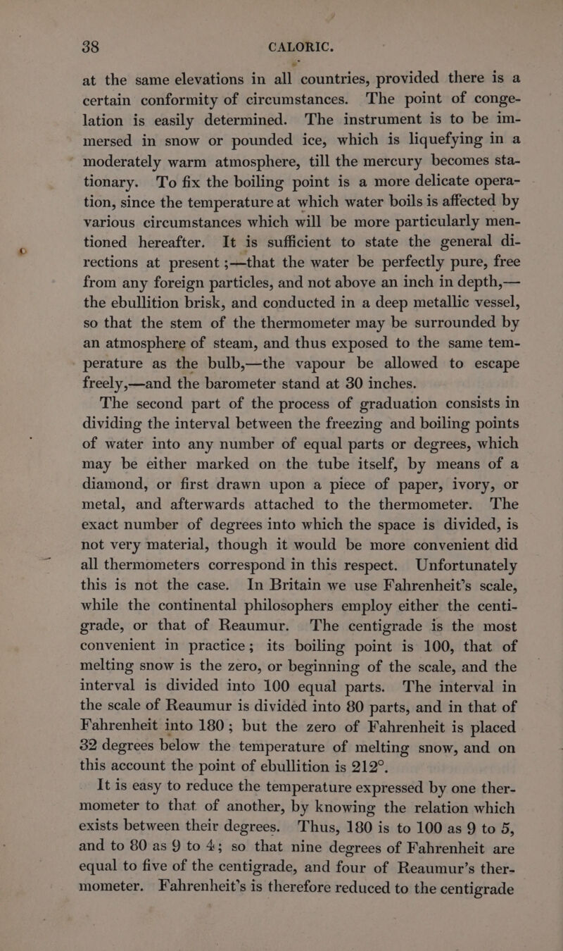 at the same elevations in all countries, provided there is a certain conformity of circumstances. The point of conge- lation is easily determined. The instrument is to be im- mersed in snow or pounded ice, which is liquefying in a ~ moderately warm atmosphere, till the mercury becomes sta- tionary. To fix the boiling point is a more delicate opera- tion, since the temperature at which water boils is affected by various circumstances which will be more particularly men- tioned hereafter. It is sufficient to state the general di- rections at present ;—that the water be perfectly pure, free from any foreign particles, and not above an inch in depth,— the ebullition brisk, and conducted in a deep metallic vessel, so that the stem of the thermometer may be surrounded by an atmosphere of steam, and thus exposed to the same tem- perature as the bulb,—the vapour be allowed to escape freely,—and the barometer stand at 30 inches. The second part of the process of graduation consists in dividing the interval between the freezing and boiling points of water into any number of equal parts or degrees, which may be either marked on the tube itself, by means of a diamond, or first drawn upon a piece of paper, ivory, or metal, and afterwards attached to the thermometer. The exact number of degrees into which the space is divided, is not very material, though it would be more convenient did all thermometers correspond in this respect. Unfortunately this is not the case. In Britain we use Fahrenheit’s scale, while the continental philosophers employ either the centi- grade, or that of Reaumur. The centigrade is the most convenient in practice; its boiling point is 100, that of melting snow is the zero, or beginning of the scale, and the interval is divided into 100 equal parts. The interval in the scale of Reaumur is divided into 80 parts, and in that of Fahrenheit into 180; but the zero of Fahrenheit is placed 32 degrees below the temperature of melting snow, and on this account the point of ebullition is 212°. It is easy to reduce the temperature expressed by one ther- mometer to that of another, by knowing the relation which exists between their degrees. Thus, 180 is to 100 as 9 to 5, and to 80 as 9 to 4; so that nine degrees of Fahrenheit are equal to five of the centigrade, and four of Reaumur’s ther- mometer. Fahrenheit’s is therefore reduced to the centigrade