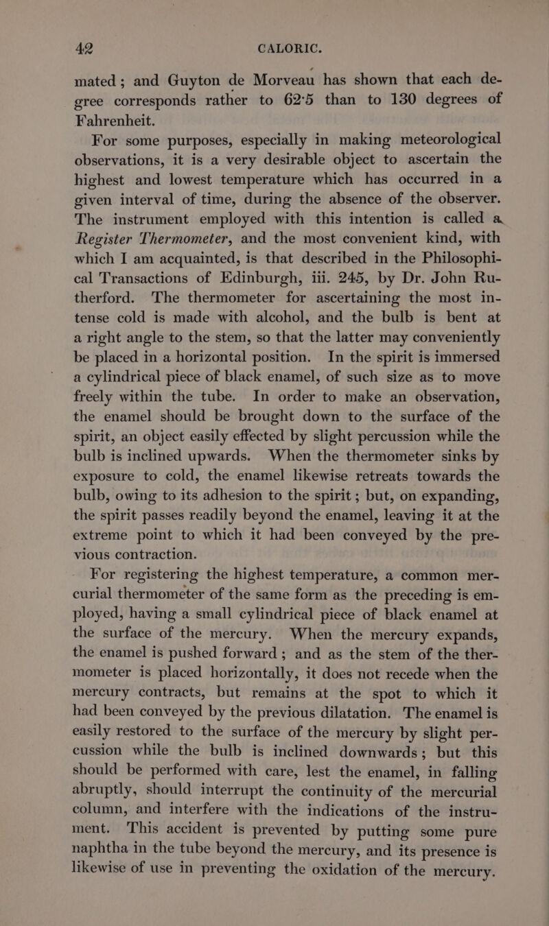 mated ; and Guyton de Morveau has shown that each de- gree corresponds rather to 62:5 than to 130 degrees of Fahrenheit. For some purposes, especially in making meteorological observations, it is a very desirable object to ascertain the highest and lowest temperature which has occurred in a given interval of time, during the absence of the observer. The instrument employed with this intention is called a Register Thermometer, and the most convenient kind, with which I am acquainted, is that described in the Philosophi- cal Transactions of Edinburgh, iii. 245, by Dr. John Ru- therford. The thermometer for ascertaining the most in- tense cold is made with alcohol, and the bulb is bent at a right angle to the stem, so that the latter may conveniently be placed in a horizontal position. In the spirit is immersed a cylindrical piece of black enamel, of such size as to move freely within the tube. In order to make an observation, the enamel should be brought down to the surface of the spirit, an object easily effected by slight percussion while the bulb is inclined upwards. When the thermometer sinks by exposure to cold, the enamel likewise retreats towards the bulb, owing to its adhesion to the spirit ; but, on expanding, the spirit passes readily beyond the enamel, leaving it at the extreme point to which it had been conveyed by the pre- vious contraction. For registering the highest temperature, a common mer- curial thermometer of the same form as the preceding is em- ployed, having a small cylindrical piece of black enamel at the surface of the mercury. When the mercury expands, the enamel is pushed forward ; and as the stem of the ther- mometer is placed horizontally, it does not recede when the mercury contracts, but remains at the spot to which it had been conveyed by the previous dilatation. The enamel is easily restored to the surface of the mercury by slight per- cussion while the bulb is inclined downwards; but. this should be performed with care, lest the enamel, in falling abruptly, should interrupt the continuity of the mercurial column, and interfere with the indications of the instru- ment. This accident is prevented by putting some pure naphtha in the tube beyond the mercury, and its presence is likewise of use in preventing the oxidation of the mercury.