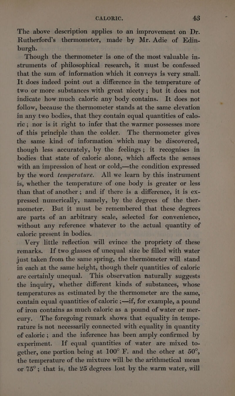 The above description applies to an improvement on Dr. Rutherford’s thermometer, made by Mr. Adie of Edin- burgh. Though the thermometer is one of the most valuable in- struments of philosophical research, it must be confessed that the sum of information which it conveys is very small. It does indeed point out a difference in the temperature of two or more substances with great nicety ; but it does not indicate how much caloric any body contains. It does not follow, because the thermometer stands at the same elevation in any two bodies, that they contain equal quantities of calo- ric; nor is it right to infer that the warmer possesses more of this principle than the colder. The thermometer gives the same kind of information which may be discovered, though less accurately, by the feelings; it recognises in bodies that state of caloric alone, which affects the senses with an impression of heat or cold,—the condition expressed by the word temperature. All we learn by this instrument is, whether the temperature of one body is greater or less than that of another; and if there is a difference, it is ex- pressed numerically, namely, by the degrees of the ther- mometer. But it must be remembered that these degrees are parts of an arbitrary scale, selected for convenience, without any reference whatever to the actual quantity of caloric present in bodies. Very little reflection will evince the propriety of these remarks. If two glasses of unequal size be filled with water just taken from the same spring, the thermometer will stand in each at the same height, though their quantities of caloric are certainly unequal. This observation naturally suggests the inquiry, whether different kinds of substances, whose temperatures as estimated by the thermometer are the same, contain equal quantities of caloric ;—if, for example, a pound of iron contains as much caloric as a pound of water or mer- cury. The foregoing remark shows that equality in tempe- rature is not necessarily connected with equality in quantity of caloric ; and the inference has been amply confirmed by experiment. If equal quantities of water are mixed to- gether, one portion being at 100° F. and the other at 50°, the temperature of the mixture will be the arithmetical mean or 75°; that is, the 25 degrees lost by the warm water, will