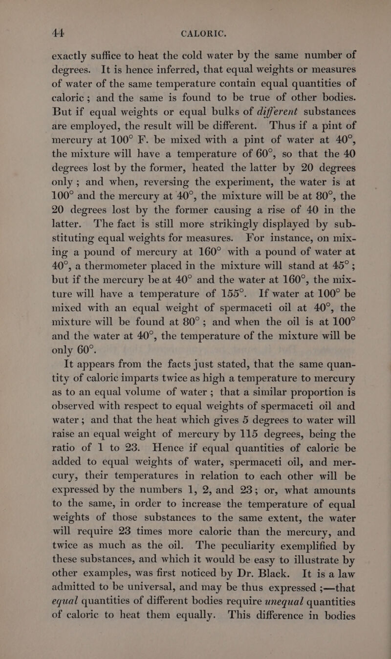 exactly suffice to heat the cold water by the same number of degrees. It is hence inferred, that equal weights or measures of water of the same temperature contain equal quantities of caloric ; and the same is found to be true of other bodies. But if equal weights or equal bulks of different substances are employed, the result will be different. Thus if a pint of mercury at 100° F. be mixed with a pint of water at 40°, the mixture will have a temperature of 60°, so that the 40 degrees lost by the former, heated the latter by 20 degrees only ; and when, reversing the experiment, the water is at 100° and the mercury at 40°, the mixture will be at 80°, the 20 degrees lost by the former causing a rise of 40 in the latter. The fact is still more strikingly displayed by sub- stituting equal weights for measures. For instance, on mix- ing a pound of mercury at 160° with a pound of water at 40°, a thermometer placed in the mixture will stand at 45° ; but if the mercury be at 40° and the water at 160°, the mix- ture will have a temperature of 155°. If water at 100° be mixed with an equal weight of spermaceti oil at 40°, the mixture will be found at 80°; and when the oil is at 100° and the water at 40°, the temperature of the mixture will be only 60°. It appears from the facts just stated, that the same quan- tity of caloric imparts twice as high a temperature to mercury as to an equal volume of water ; that a similar proportion is observed with respect to equal weights of spermaceti oil and water; and that the heat which gives 5 degrees to water will raise an equal weight of mercury by 115 degrees, being the ratio of 1 to 23. Hence if equal quantities of caloric be added to equal weights of water, spermaceti oil, and mer- cury, their temperatures in relation to each other will be expressed by the numbers 1, 2, and 23; or, what amounts to the same, in order to increase the temperature of equal weights of those substances to the same extent, the water will require 23 times more caloric than the mercury, and twice as much as the oil. The peculiarity exemplified by these substances, and which it would be easy to illustrate by other examples, was first noticed by Dr. Black. It is a law admitted to be universal, and may be thus expressed ;—that equal quantities of different bodies require unequal quantities of caloric to heat them equally. This difference in bodies