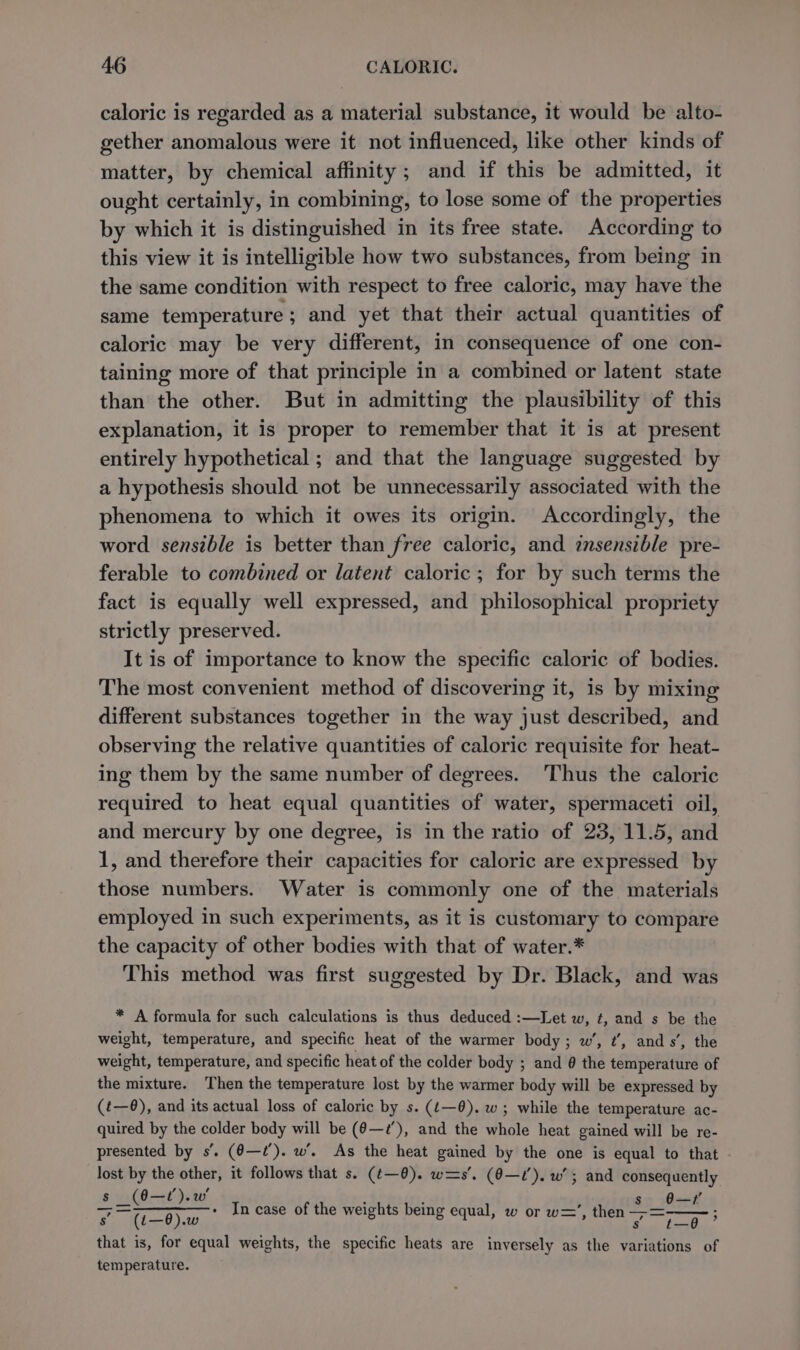 caloric is regarded as a material substance, it would be alto- gether anomalous were it not influenced, like other kinds of matter, by chemical affinity; and if this be admitted, it ought certainly, in combining, to lose some of the properties by which it is distinguished in its free state. According to this view it is intelligible how two substances, from being in the same condition with respect to free caloric, may have the same temperature ; and yet that their actual quantities of caloric may be very different, in consequence of one con- taining more of that principle in a combined or latent state than the other. But in admitting the plausibility of this explanation, it is proper to remember that it is at present entirely hypothetical ; and that the language suggested by a hypothesis should not be unnecessarily associated with the phenomena to which it owes its origin. Accordingly, the word sensible is better than free caloric, and insensible pre- ferable to combined or latent caloric ; for by such terms the fact is equally well expressed, and philosophical propriety strictly preserved. It is of importance to know the specific caloric of bodies. The most convenient method of discovering it, is by mixing different substances together in the way just described, and observing the relative quantities of caloric requisite for heat- ing them by the same number of degrees. Thus the caloric required to heat equal quantities of water, spermaceti oil, and mercury by one degree, is in the ratio of 23, 11.5, and 1, and therefore their capacities for caloric are expressed by those numbers. Water is commonly one of the materials employed in such experiments, as it is customary to compare the capacity of other bodies with that of water.* This method was first suggested by Dr. Black, and was * A formula for such calculations is thus deduced :—Let w, t, and s be the weight, temperature, and specific heat of the warmer body; w’, ¢’, ands’, the weight, temperature, and specific heat of the colder body ; and @ the temperature of the mixture. Then the temperature lost by the warmer body will be expressed by (t—@), and its actual loss of caloric by s. (¢—0). w; while the temperature ac- quired by the colder body will be (6—2’), and the whole heat gained will be re- presented by s’. (6—¢’). w’. As the heat gained by the one is equal to that lost by the other, it follows that s. (¢—@). w=s’. (@—U’). w’; and consequently oe ayy hg Sor gt Le ign eee Pian weights being equal, w or w=’, then asi e, that is, for equal weights, the specific heats are inversely as the variations of temperature.