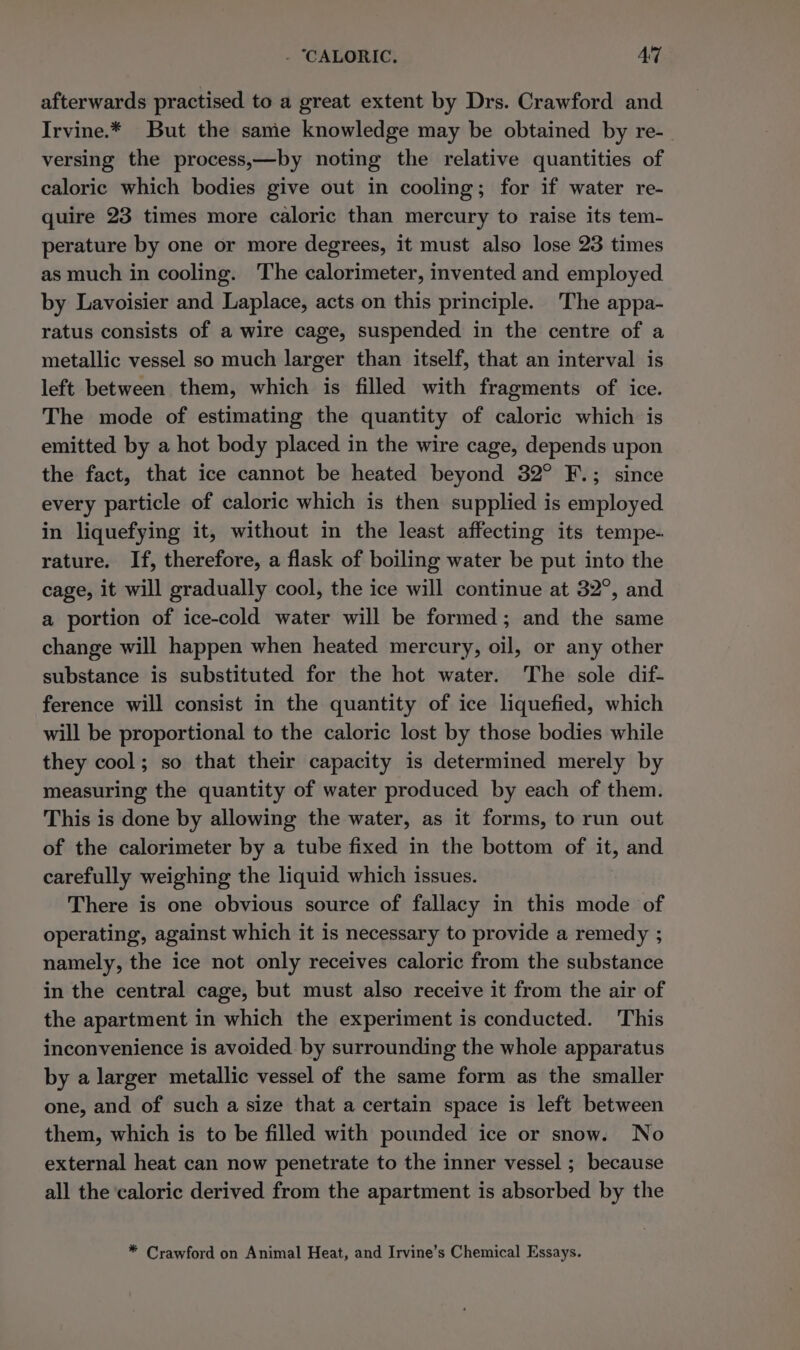 - ‘CALORIC. AT afterwards practised to a great extent by Drs. Crawford and Irvine.* But the same knowledge may be obtained by re- versing the process,—by noting the relative quantities of caloric which bodies give out in cooling; for if water re- quire 23 times more caloric than mercury to raise its tem- perature by one or more degrees, it must also lose 23 times as much in cooling. The calorimeter, invented and employed by Lavoisier and Laplace, acts on this principle. The appa- ratus consists of a wire cage, suspended in the centre of a metallic vessel so much larger than itself, that an interval is left between them, which is filled with fragments of ice. The mode of estimating the quantity of caloric which is emitted by a hot body placed in the wire cage, depends upon the fact, that ice cannot be heated beyond 32° F.; since every particle of caloric which is then supplied is employed in liquefying it, without in the least affecting its tempe- rature. If, therefore, a flask of boiling water be put into the cage, it will gradually cool, the ice will continue at 32°, and a portion of ice-cold water will be formed; and the same change will happen when heated mercury, oil, or any other substance is substituted for the hot water. The sole dif- ference will consist in the quantity of ice liquefied, which will be proportional to the caloric lost by those bodies while they cool; so that their capacity is determined merely by measuring the quantity of water produced by each of them. This is done by allowing the water, as it forms, to run out of the calorimeter by a tube fixed in the bottom of it, and carefully weighing the liquid which issues. There is one obvious source of fallacy in this mode of operating, against which it is necessary to provide a remedy ; namely, the ice not only receives caloric from the substance in the central cage, but must also receive it from the air of the apartment in which the experiment is conducted. This inconvenience is avoided by surrounding the whole apparatus by a larger metallic vessel of the same form as the smaller one, and of such a size that a certain space is left between them, which is to be filled with pounded ice or snow. No external heat can now penetrate to the inner vessel ; because all the caloric derived from the apartment is absorbed by the * Crawford on Animal Heat, and Irvine’s Chemical Essays.