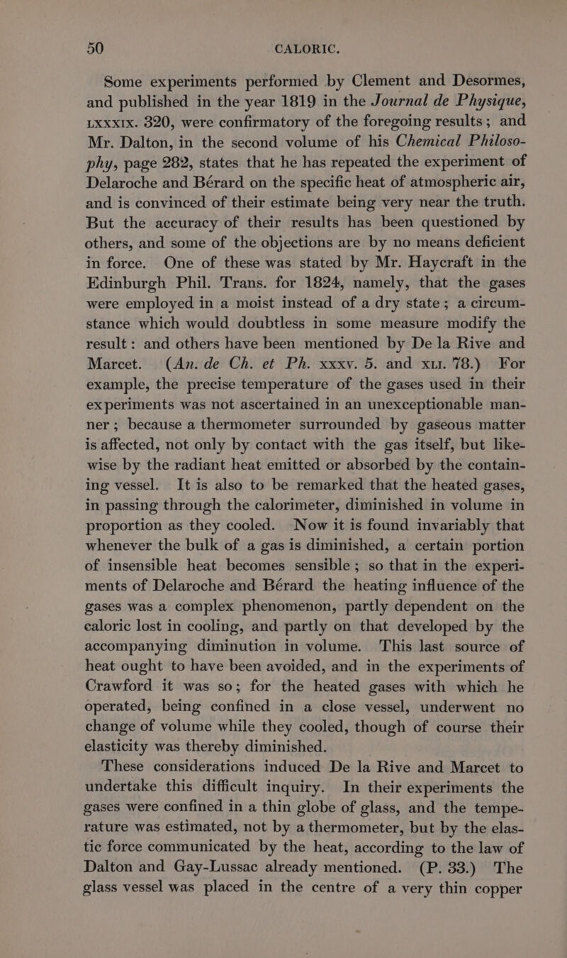 Some experiments performed by Clement and Desormes, and published in the year 1819 in the Journal de Physique, LXxxIx. 820, were confirmatory of the foregoing results; and Mr. Dalton, in the second volume of his Chemical Philoso- phy, page 282, states that he has repeated the experiment of Delaroche and Bérard on the specific heat of atmospheric air, and is convinced of their estimate being very near the truth. But the accuracy of their results has been questioned by others, and some of the objections are by no means deficient in force. One of these was stated by Mr. Haycraft in the Edinburgh Phil. Trans. for 1824, namely, that the gases were employed in a moist instead of a dry state; a circum- stance which would doubtless in some measure modify the result: and others have been mentioned by De la Rive and Marcet. (An. de Ch. et Ph. xxxv. 5. and xu. 78.) For example, the precise temperature of the gases used in their experiments was not ascertained in an unexceptionable man- ner ; because a thermometer surrounded by gaseous matter is affected, not only by contact with the gas itself, but like- wise by the radiant heat emitted or absorbed by the contain- ing vessel. It is also to be remarked that the heated gases, in passing through the calorimeter, diminished in volume in proportion as they cooled. Now it is found invariably that whenever the bulk of a gas is diminished, a certain portion of insensible heat becomes sensible ; so that in the experi- ments of Delaroche and Bérard the heating influence of the gases was a complex phenomenon, partly dependent on the ealoric lost in cooling, and partly on that developed by the accompanying diminution in volume. This last source of heat ought to have been avoided, and in the experiments of Crawford it was so; for the heated gases with which he operated, being confined in a close vessel, underwent no change of volume while they cooled, though of course their elasticity was thereby diminished. These considerations induced De la Rive and Marcet to undertake this difficult inquiry. In their experiments the gases were confined in a thin globe of glass, and the tempe- rature was estimated, not by a thermometer, but by the elas- tic force communicated by the heat, according to the law of Dalton and Gay-Lussac already mentioned. (P. 33.) The glass vessel was placed in the centre of a very thin copper