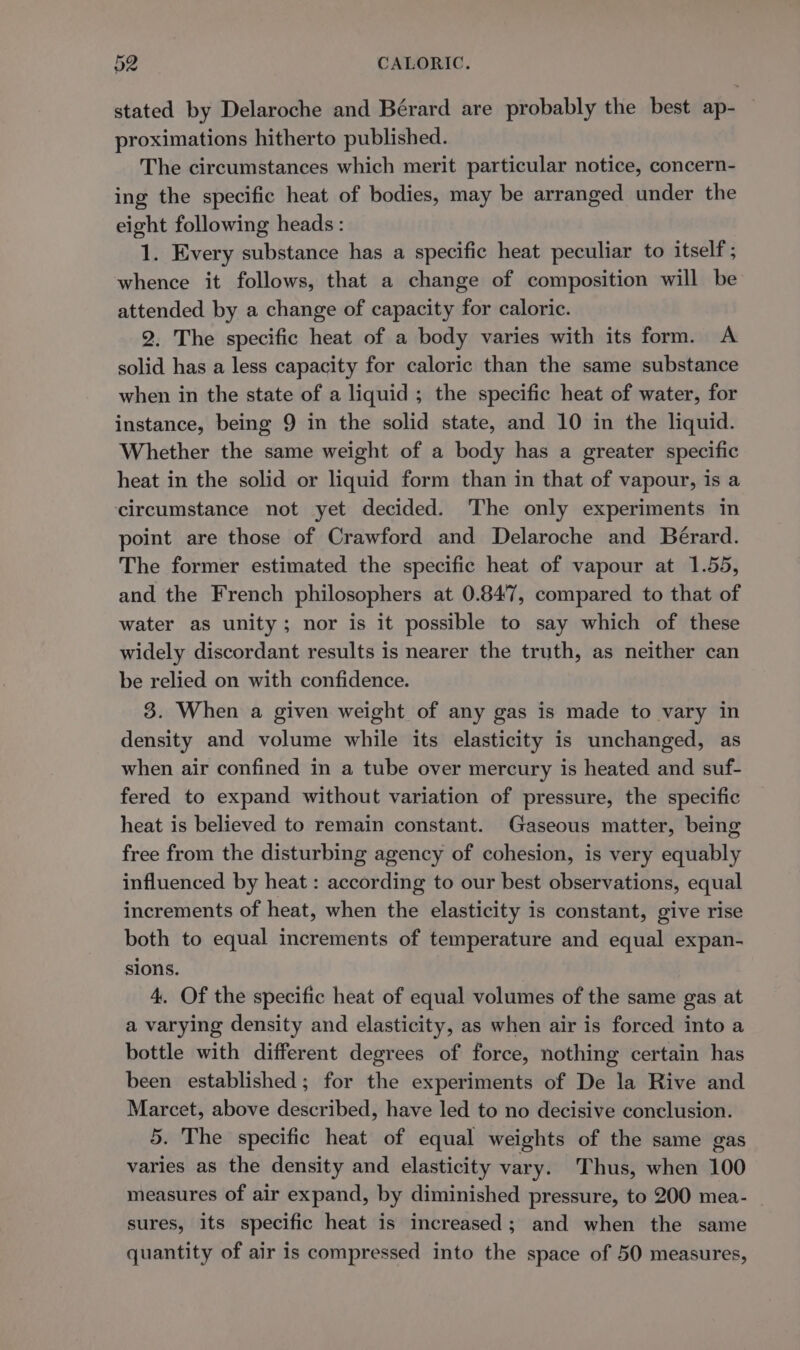 stated by Delaroche and Bérard are probably the best ap- — proximations hitherto published. The circumstances which merit particular notice, concern- ing the specific heat of bodies, may be arranged under the eight following heads: 1. Every substance has a specific heat peculiar to itself ; whence it follows, that a change of composition will be attended by a change of capacity for caloric. 2. The specific heat of a body varies with its form. A solid has a less capacity for caloric than the same substance when in the state of a liquid ; the specific heat of water, for instance, being 9 in the solid state, and 10 in the liquid. Whether the same weight of a body has a greater specific heat in the solid or liquid form than in that of vapour, is a circumstance not yet decided. The only experiments in point are those of Crawford and Delaroche and Bérard. The former estimated the specific heat of vapour at 1.55, and the French philosophers at 0.847, compared to that of water as unity; nor is it possible to say which of these widely discordant results is nearer the truth, as neither can be relied on with confidence. 3. When a given weight of any gas is made to vary in density and volume while its elasticity is unchanged, as when air confined in a tube over mercury is heated and suf- fered to expand without variation of pressure, the specific heat is believed to remain constant. Gaseous matter, being free from the disturbing agency of cohesion, is very equably influenced by heat : according to our best observations, equal increments of heat, when the elasticity is constant, give rise both to equal increments of temperature and equal expan- sions. 4. Of the specific heat of equal volumes of the same gas at a varying density and elasticity, as when air is forced into a bottle with different degrees of force, nothing certain has been established; for the experiments of De la Rive and Marcet, above described, have led to no decisive conclusion. 5. The specific heat of equal weights of the same gas varies as the density and elasticity vary. Thus, when 100 measures of air expand, by diminished pressure, to 200 mea- sures, its specific heat is increased; and when the same quantity of air is compressed into the space of 50 measures,