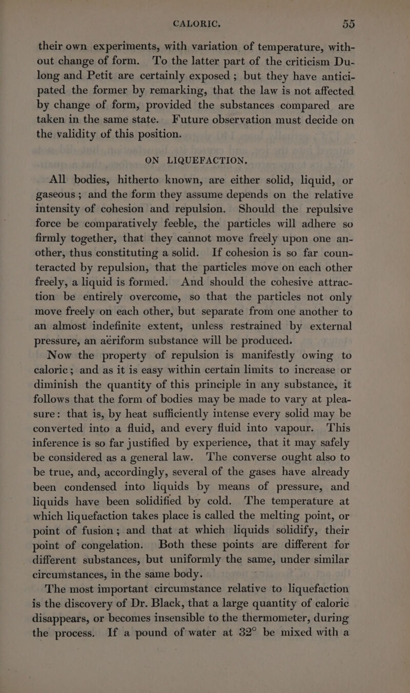 their own experiments, with variation of temperature, with- out change of form. ‘To the latter part of the criticism Du- long and Petit are certainly exposed ; but they have antici- pated the former by remarking, that the law is not affected by change of form, provided the substances compared are taken in the same state. Future observation must decide on the validity of this position. ON LIQUEFACTION, All bodies, hitherto known, are either solid, liquid, or gaseous ; and the form they assume depends on the relative intensity of cohesion and repulsion. Should the repulsive force be comparatively feeble, the particles will adhere so firmly together, that they cannot move freely upon one an- other, thus constituting a solid. If cohesion is so far coun- teracted by repulsion, that the particles move on each other freely, a liquid is formed. And should the cohesive attrac- tion be entirely overcome, so that the particles not only move freely on each other, but separate from one another to an almost indefinite extent, unless restrained by external pressure, an aériform substance will be produced. Now the property of repulsion is manifestly owing to caloric; and as it is easy within certain limits to increase or diminish the quantity of this principle in any substance, it follows that the form of bodies may be made to vary at plea- sure: that is, by heat sufficiently intense every solid may be converted into a fluid, and every fluid into vapour. ‘This inference is so far justified by experience, that it may safely be considered as a general law. ‘The converse ought also to be true, and, accordingly, several of the gases have already been condensed into liquids by means of pressure, and liquids have been solidified by cold. The temperature at which liquefaction takes place is called the melting point, or point of fusion; and that at which liquids solidify, their point of congelation. Both these points are different for different substances, but uniformly the same, under similar circumstances, in the same body. ; The most important circumstance relative to liquefaction is the discovery of Dr. Black, that a large quantity of caloric disappears, or becomes insensible to the thermometer, during the process. If a pound of water at 32° be mixed with a