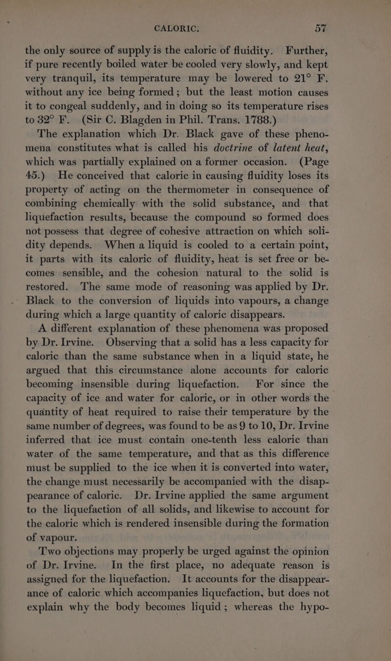 the only source of supply is the caloric of fluidity. Further, if pure recently boiled water be cooled very slowly, and kept very tranquil, its temperature may be lowered to 21° F. without any ice being formed; but the least motion causes it to congeal suddenly, and in doing so its temperature rises to 82° F. (Sir C. Blagden in Phil. Trans. 1788.) The explanation which Dr. Black gave of these pheno- mena constitutes what is called his doctrine of latent heat, which was partially explained on a former occasion. (Page 45.) He conceived that caloric in causing fluidity loses its property of acting on the thermometer in consequence of combining chemically with the solid substance, and that liquefaction results, because the compound so formed does not possess that degree of cohesive attraction on which soli- dity depends. When a liquid is cooled to a certain point, it parts with its caloric of fluidity, heat is set free or be- comes sensible, and the cohesion natural to the solid is restored. The same mode of reasoning was applied by Dr. - Black to the conversion of liquids into vapours, a change during which a large quantity of caloric disappears. A different explanation of these phenomena was proposed by Dr. Irvine. Observing that a solid has a less capacity for caloric than the same substance when in a liquid state, he argued that this circumstance alone accounts for caloric becoming insensible during liquefaction. For since the capacity of ice and water for caloric, or in other words the 5 quantity of heat required to raise their temperature by the same number of degrees, was found to be as 9 to 10, Dr. Irvine inferred that ice must contain one-tenth less caloric than water of the same temperature, and that as this difference must be supplied to the ice when it is converted into water, the change must necessarily be accompanied with the disap- pearance of caloric. Dr. Irvine applied the same argument to the liquefaction of all solids, and likewise to account for the caloric which is rendered insensible during the formation of vapour. Two objections may properly be urged against the opinion of Dr. Irvine. In the first place, no adequate reason is assigned for the liquefaction. It accounts for the disappear- ance of caloric which accompanies liquefaction, but does not explain why the body becomes liquid; whereas the hypo-