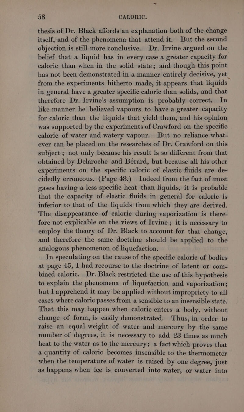 thesis of Dr. Black affords an explanation both of the change itself, and of the phenomena that attend it. But the second objection is still more conclusive. Dr. Irvine argued on the belief that a liquid has in every case a greater capacity for caloric than when in the solid state; and though this point has not been demonstrated in a manner entirely decisive, yet_ from the experiments hitherto made, it appears that liquids in general have a greater specific caloric than solids, and that therefore Dr. Irvine’s assumption is probably correct. In like manner he believed vapours to have a greater capacity for caloric than the liquids that yield them, and his opinion was supported by the experiments of Crawford on the specific caloric of water and watery vapour. But no reliance what- ever can be placed on the researches of Dr. Crawford on this subject ; not only because his result is so different from that obtained by Delaroche and Bérard, but because all his other experiments on the specific caloric of elastic fluids are de- cidedly erroneous. (Page 48.) Indeed from the fact of most gases having a less specific heat than liquids, it is probable that the capacity of elastic fluids in general for caloric is inferior to that of the liquids from which they are derived. The disappearance of caloric during vaporization is there- fore not explicable on the views of Irvine ; it is necessary to employ the theory of Dr. Black to account for that change, and therefore the same doctrine should be applied to the analogous phenomenon of liquefaction. In speculating on the cause of the specific caloric of bodies at page 45, I had recourse to the doctrine of latent or com- bined caloric. Dr. Black restricted the use of this hypothesis to explain the phenomena of liquefaction and vaporization ; but I apprehend it may be applied without impropriety to all cases where caloric passes from a sensible to an insensible state. That this may happen when caloric enters a body, without change of form, is easily demonstrated. Thus, in order to raise an equal weight of water and mercury by the same number of degrees, it is necessary to add 23 times as much heat to the water as to the mercury; a fact which proves that a quantity of caloric becomes insensible to the thermometer when the temperature of water is raised by one degree, just as happens when ice 1s converted into water, or water into