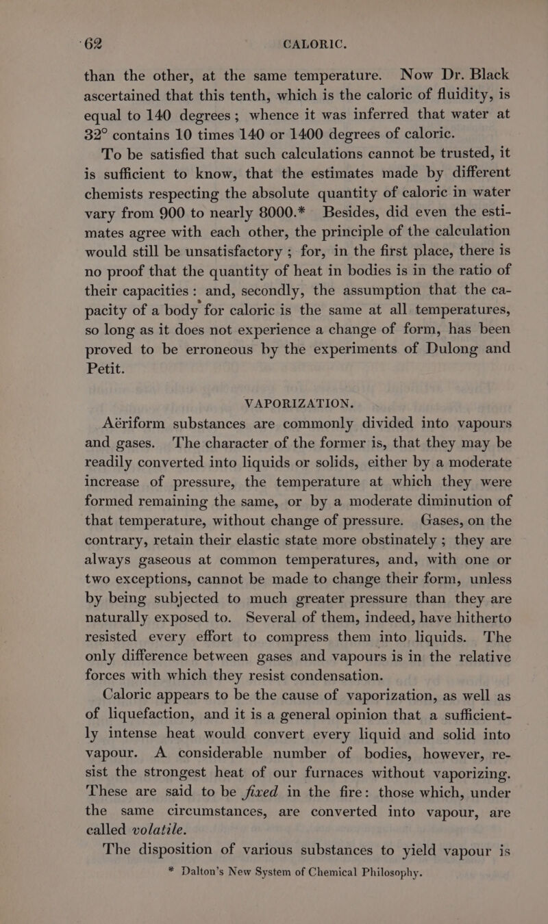 than the other, at the same temperature. Now Dr. Black ascertained that this tenth, which is the caloric of fluidity, is equal to 140 degrees; whence it was inferred that water at 32° contains 10 times 140 or 1400 degrees of caloric. To be satisfied that such calculations cannot be trusted, it is sufficient to know, that the estimates made by different chemists respecting the absolute quantity of caloric in water vary from 900 to nearly 8000.* Besides, did even the esti- mates agree with each other, the principle of the calculation would still be unsatisfactory ; for, in the first place, there is no proof that the quantity of heat in bodies is in the ratio of their capacities: and, secondly, the assumption that the ca- pacity of a body for caloric is the same at all temperatures, so long as it does not experience a change of form, has been proved to be erroneous by the experiments of Dulong and Petit. VAPORIZATION. Aériform substances are commonly divided into vapours and gases. The character of the former is, that they may be readily converted into liquids or solids, either by a moderate increase of pressure, the temperature at which they were formed remaining the same, or by a moderate diminution of that temperature, without change of pressure. Gases, on the contrary, retain their elastic state more obstinately ; they are always gaseous at common temperatures, and, with one or two exceptions, cannot be made to change their form, unless by being subjected to much greater pressure than they are naturally exposed to. Several of them, indeed, have hitherto resisted every effort to compress them into. liquids. The only difference between gases and vapours is in the relative forces with which they resist condensation. Caloric appears to be the cause of vaporization, as well as of liquefaction, and it is a general opinion that a sufficient- ly intense heat would convert every liquid and solid into vapour. A considerable number of bodies, however, re- sist the strongest heat of our furnaces without vaporizing. These are said to be fixed in the fire: those which, under the same circumstances, are converted into vapour, are called volatile. The disposition of various substances to yield vapour is * Dalton’s New System of Chemical Philosophy.