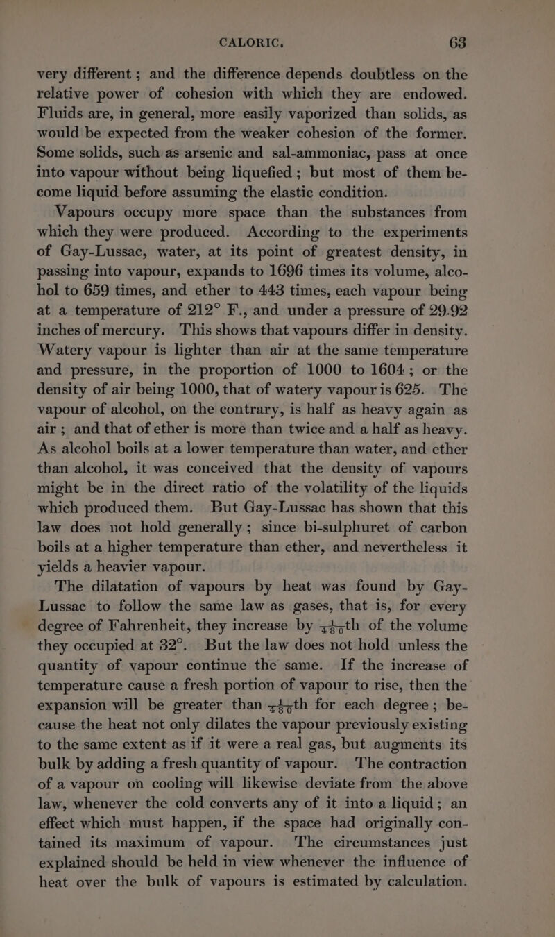 very different ; and the difference depends doubtless on the relative power of cohesion with which they are endowed. Fluids are, in general, more easily vaporized than solids, as would be expected from the weaker cohesion of the former. Some solids, such as arsenic and sal-ammoniac, pass at once into vapour without being liquefied ; but most of them be- come liquid before assuming the elastic condition. Vapours occupy more space than the substances from which they were produced. According to the experiments of Gay-Lussac, water, at its point of greatest density, in passing into vapour, expands to 1696 times its volume, alco- hol to 659 times, and ether to 443 times, each vapour being at a temperature of 212° F., and under a pressure of 29.92 inches of mercury. ‘This shows that vapours differ in density. Watery vapour is lighter than air at the same temperature and pressure, in the proportion of 1000 to 1604; or the density of air being 1000, that of watery vapour is 625. The vapour of alcohol, on the contrary, is half as heavy again as air ; and that of ether is more than twice and a half as heavy. As alcohol boils at a lower temperature than water, and ether than alcohol, it was conceived that the density of vapours might be in the direct ratio of the volatility of the liquids which produced them. But Gay-Lussac has shown that this law does not hold generally; since bi-sulphuret of carbon boils at a higher temperature than ether, and nevertheless it yields a heavier vapour. The dilatation of vapours by heat was found by Gay- Lussac to follow the same law as gases, that is, for every degree of Fahrenheit, they increase by 745th of the volume they occupied at 32°. But the law does not hold unless the quantity of vapour continue the same. If the increase of temperature cause a fresh portion of vapour to rise, then the expansion will be greater than ~4,th for each degree; be- cause the heat not only dilates the vapour previously existing to the same extent as if it were a real gas, but augments its bulk by adding a fresh quantity of vapour. The contraction of a vapour on cooling will likewise deviate from the above law, whenever the cold converts any of it into a liquid; an effect which must happen, if the space had originally con- tained its maximum of vapour. The circumstances just explained should be held in view whenever the influence of heat over the bulk of vapours is estimated by calculation.